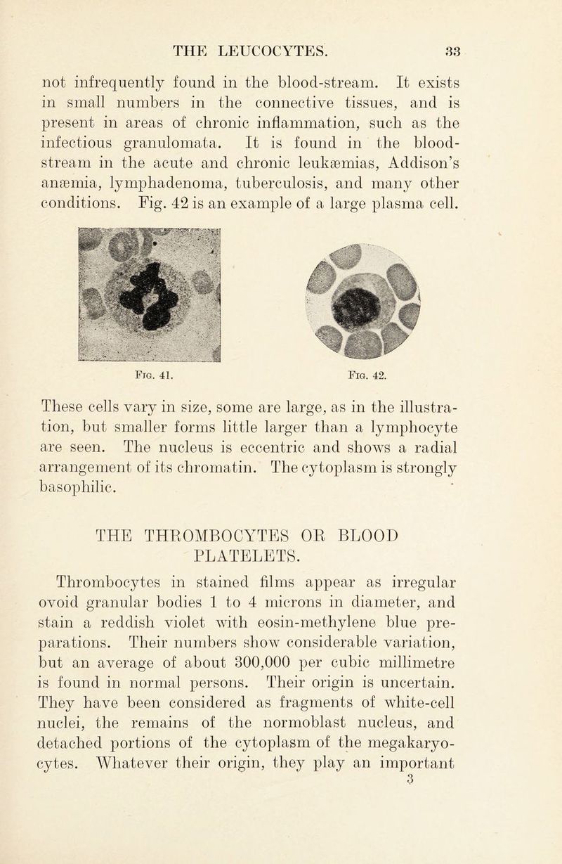 not infrequently found in the blood-stream. It exists in small numbers in the connective tissues, and is present in areas of chronic inflammation, such as the infectious granulomata. It is found in the blood¬ stream in the acute and chronic leukaemias, Addison’s anaemia, lymphadenoma, tuberculosis, and many other conditions. Fig. 42 is an example of a large plasma cell. Fig. 41. Fig. 42. These cells vary in size, some are large, as in the illustra¬ tion, but smaller forms little larger than a lymphocyte are seen. The nucleus is eccentric and shows a radial arrangement of its chromatin. The cytoplasm is strongly basophilic. THE THROMBOCYTES OR BLOOD PLATELETS. Thrombocytes in stained films appear as irregular ovoid granular bodies 1 to 4 microns in diameter, and stain a reddish violet with eosin-methylene blue pre¬ parations. Their numbers show considerable variation, but an average of about 300,000 per cubic millimetre is found in normal persons. Their origin is uncertain. They have been considered as fragments of white-cell nuclei, the remains of the normoblast nucleus, and detached portions of the cytoplasm of the megakaryo¬ cytes. Whatever their origin, they play an important