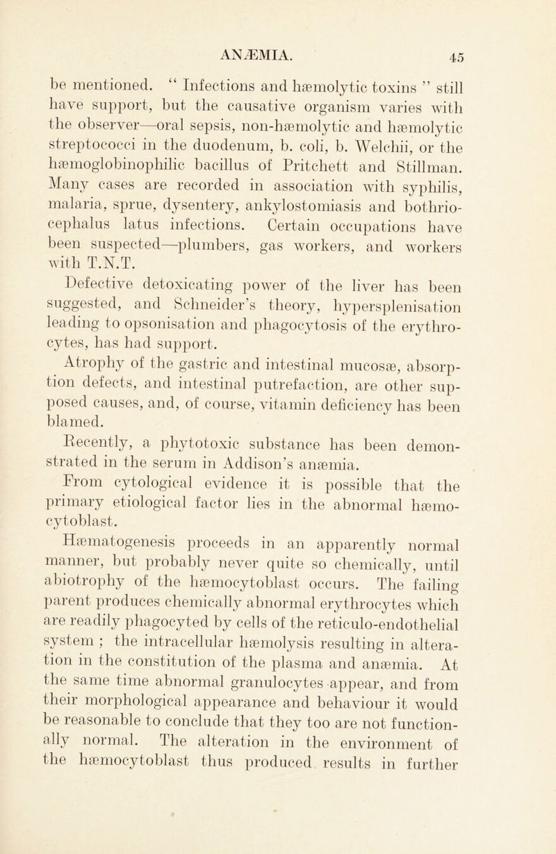 be mentioned. “ Infections and haemolytic toxins ” still have support, but the causative organism varies with the observer—oral sepsis, non-haemolytic and haemolytic streptococci in the duodenum, b. coli, b. Welchii, or the haemoglobinophilic bacillus of Pritchett and Stillman. Many cases are recorded in association with syphilis, malaria, sprue, dysentery, ankylostomiasis and bothrio- cephalus latus infections. Certain occupations have been suspected—plumbers, gas workers, and workers with T.N.T. Defective detoxicating power of the liver has been suggested, and Schneider’s theory, hypersplenisation leading to opsonisation and phagocytosis of the erythro¬ cytes, has had support. Atrophy of the gastric and intestinal mucosae, absorp¬ tion defects, and intestinal putrefaction, are other sup¬ posed causes, and, of course, vitamin deficiency has been blamed. Decently, a phytotoxic substance has been demon¬ strated in the serum in Addison’s anaemia. From cytological evidence it is possible that the primary etiological factor lies in the abnormal haemo- cytoblast. Haematogenesis proceeds in an apparently normal manner, but probably never quite so chemically, until abiotrophy of the haemocytoblast occurs. The failing parent produces chemically abnormal erythrocytes which are readily phagocyted by cells of the reticulo-endothelial system ; the intracellular haemolysis resulting in altera¬ tion in the constitution of the plasma and anaemia. At the same time abnormal granulocytes appear, and from their morphological appearance and behaviour it would be reasonable to conclude that they too are not function¬ ally normal. The alteration in the environment of the haemocytoblast thus produced results in further