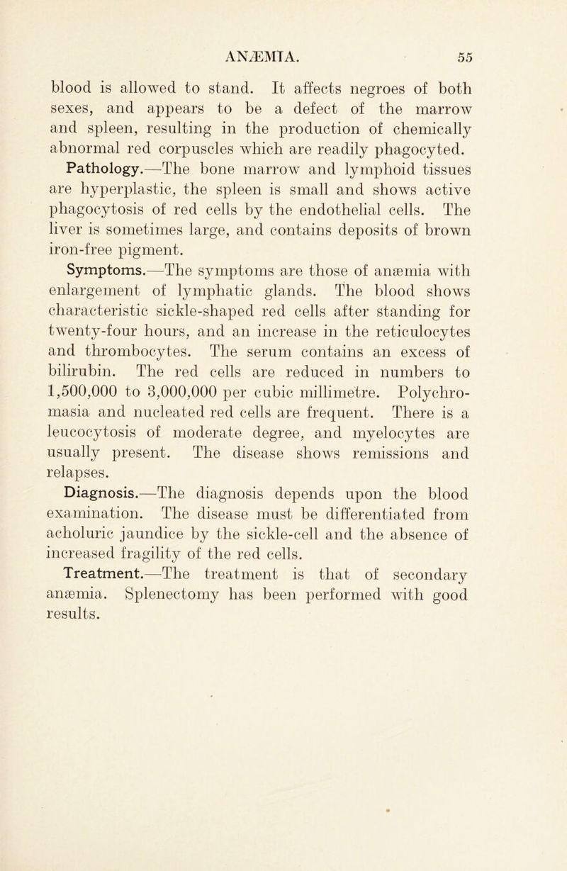 blood is allowed to stand. It affects negroes of both sexes, and appears to be a defect of the marrow and spleen, resulting in the production of chemically abnormal red corpuscles which are readily phagocyted. Pathology.—The bone marrow and lymphoid tissues are hyperplastic, the spleen is small and shows active phagocytosis of red cells by the endothelial cells. The liver is sometimes large, and contains deposits of brown iron-free pigment. Symptoms.—The symptoms are those of anaemia with enlargement of lymphatic glands. The blood shows characteristic sickle-shaped red cells after standing for twenty-four hours, and an increase in the reticulocytes and thrombocytes. The serum contains an excess of bilirubin. The red cells are reduced in numbers to 1,500,000 to 8,000,000 per cubic millimetre. Polychro- masia and nucleated red cells are frequent. There is a leucocytosis of moderate degree, and myelocytes are usually present. The disease shows remissions and relapses. Diagnosis.—The diagnosis depends upon the blood examination. The disease must be differentiated from acholuric jaundice by the sickle-cell and the absence of increased fragility of the red cells. Treatment.—The treatment is that of secondary anaemia. Splenectomy has been performed with good results.