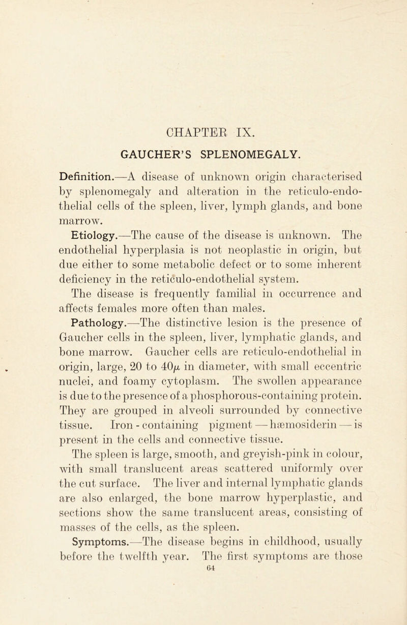 GAUCHER'S SPLENOMEGALY. Definition.—A disease of unknown origin characterised by splenomegaly and alteration in the reticulo-endo- thelial cells of the spleen, liver, lymph glands, and bone marrow. Etiology.—The cause of the disease is unknown. The endothelial hyperplasia is not neoplastic in origin, but due either to some metabolic defect or to some inherent deficiency in the reticulo-endothelial system. The disease is frequently familial in occurrence and affects females more often than males. Pathology.—The distinctive lesion is the presence of Gaucher cells in the spleen, liver, lymphatic glands, and bone marrow. Gaucher cells are reticulo-endothelial in origin, large, 20 to 40/x in diameter, with small eccentric nuclei, and foamy cytoplasm. The swollen appearance is due to the presence of a phosphorous-containing protein. They are grouped in alveoli surrounded by connective tissue. Iron - containing pigment — hsemosiderin — is present in the cells and connective tissue. The spleen is large, smooth, and greyish-pink in colour, with small translucent areas scattered uniformly over the cut surface. The liver and internal lymphatic glands are also enlarged, the bone marrow hyperplastic, and sections show the same translucent areas, consisting of masses of the cells, as the spleen. Symptoms.—The disease begins in childhood, usually before the twelfth year. The first symptoms are those G4