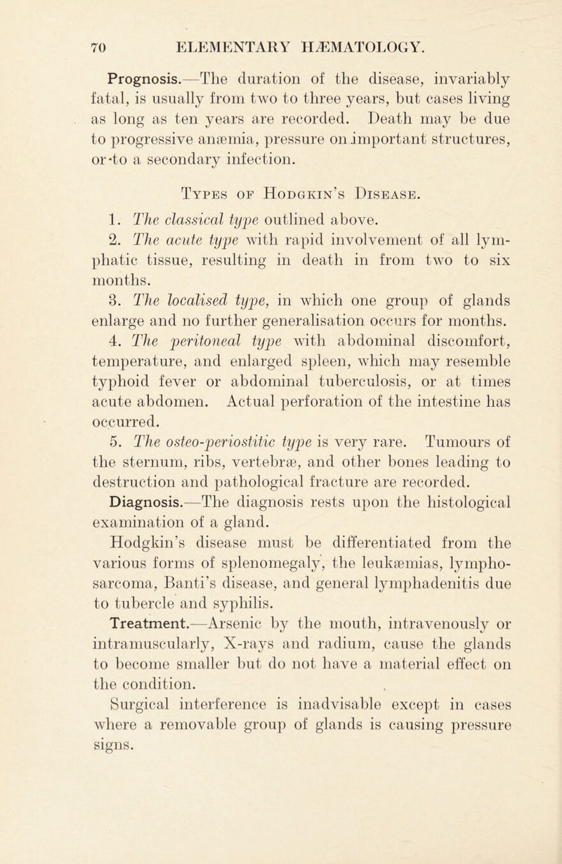 Prognosis.—The duration of the disease, invariably fatal, is usually from two to three years, but cases living as long as ten years are recorded. Death may be due to progressive anaemia, pressure on important structures, or*to a secondary infection. Types of Hodgkin’s Disease. 1. The classical type outlined above. 2. The acute type with rapid involvement of all lym¬ phatic tissue, resulting in death in from two to six months. 8. The localised type, in which one group of glands enlarge and no further generalisation occurs for months. 4. The peritoneal type with abdominal discomfort, temperature, and enlarged spleen, which may resemble typhoid fever or abdominal tuberculosis, or at times acute abdomen. Actual perforation of the intestine has occurred. 5. The osteo-periostitic type is very rare. Tumours of the sternum, ribs, vertebrae, and other bones leading to destruction and pathological fracture are recorded. Diagnosis.—The diagnosis rests upon the histological examination of a gland. Hodgkin’s disease must be differentiated from the various forms of splenomegaly, the leukaemias, lympho¬ sarcoma, Banti’s disease, and general lymphadenitis due to tubercle and syphilis. Treatment.—Arsenic by the mouth, intravenously or intramuscularly, X-rays and radium, cause the glands to become smaller but do not have a material effect on the condition. Surgical interference is inadvisable except in cases where a removable group of glands is causing pressure signs.