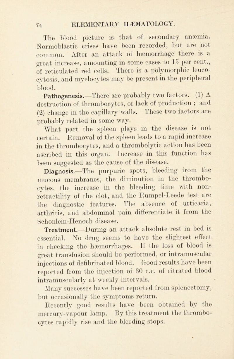 The blood picture is that of secondary anaemia. Normoblastic crises have been recorded, but are not common. After an attack of haemorrhage there is a great increase, amounting in some cases to 15 per cent., of reticulated red cells. There is a polymorphic leuco- cytosis, and myelocytes may be present in the peripheral blood. Pathogenesis.—There are probably two factors. (1) A destruction of thrombocytes, or lack of production ; and (2) change in the capillary walls. These two factors are probably related in some way. What part the spleen plays in the disease is not certain. Removal of the spleen leads to a rapid increase in the thrombocytes, and a thrombolytic action has been ascribed in this organ. Increase in this function has been suggested as the cause of the disease. Diagnosis.—The purpuric spots, bleeding from the mucous membranes, the diminution in the thrombo¬ cytes, the increase in the bleeding time with non- retractility of the clot, and the Rumpel-Leede test are the diagnostic features. The absence of urticaria, arthritis, and abdominal pain differentiate it from the Schonlein-Henoch disease. Treatment.—During an attack absolute rest in bed is essential. No drug seems to have the slightest effect in checking the haemorrhages. If the loss of blood is great transfusion should be performed, or intramuscular injections of defibrinated blood. Good results have been reported from the injection of 80 c.c. of citrated blood intramuscularly at weekly intervals. Many successes have been reported from splenectomy, but occasionally the symptoms return. Recently good results have been obtained by the mercury-vapour lamp. By this treatment the thrombo¬ cytes rapidly rise and the bleeding stops.