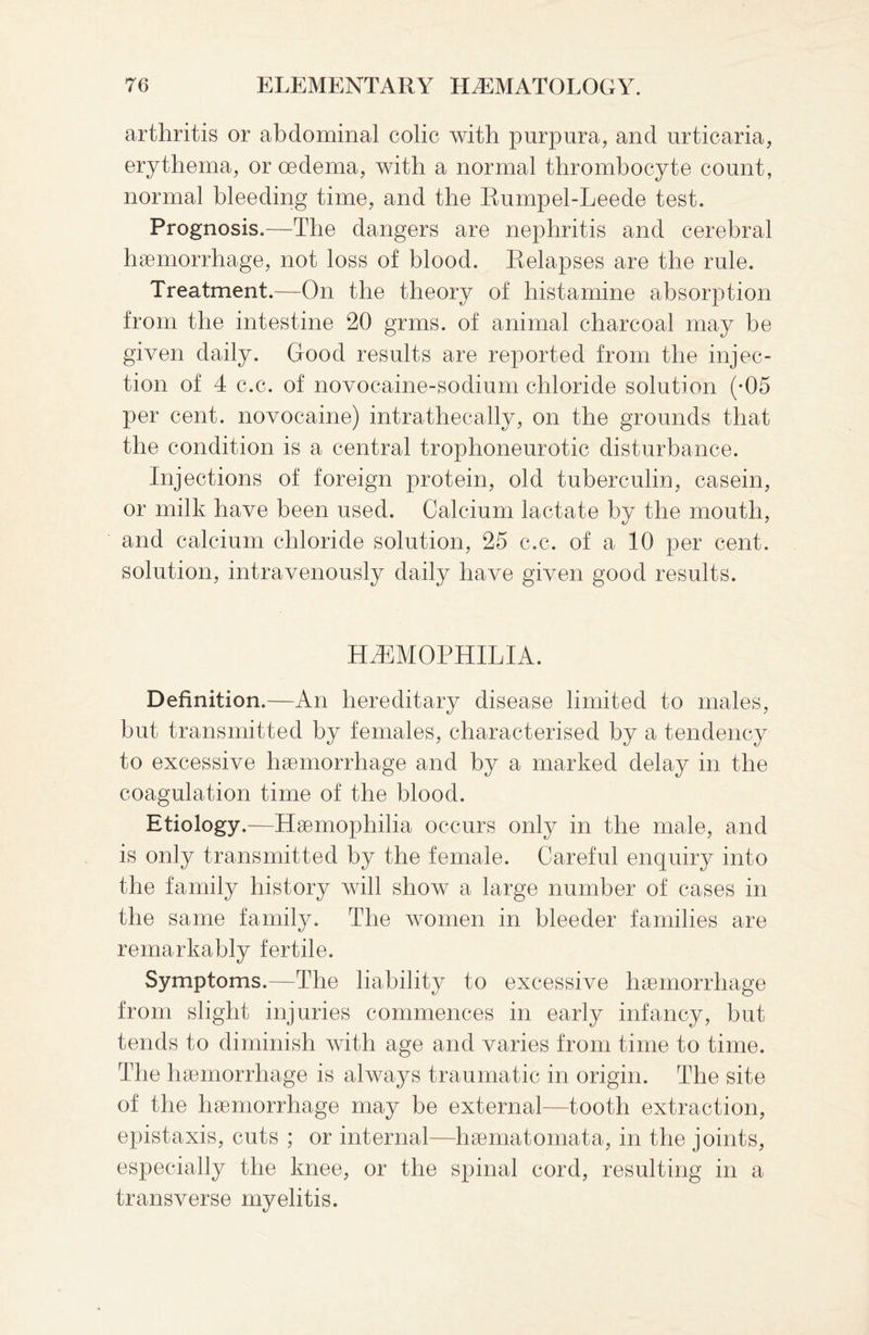 arthritis or abdominal colic with purpura, and urticaria, erythema, or oedema, with a normal thrombocyte count, normal bleeding time, and the Rumpel-Leede test. Prognosis.—The dangers are nephritis and cerebral haemorrhage, not loss of blood. Relapses are the rule. Treatment.—On the theory of histamine absorption from the intestine 20 grms. of animal charcoal may be given daily. Good results are reported from the injec¬ tion of 4 c.c. of novocaine-sodium chloride solution (-05 per cent, novocaine) intrathecally, on the grounds that the condition is a central trophoneurotic disturbance. Injections of foreign protein, old tuberculin, casein, or milk have been used. Calcium lactate by the mouth, and calcium chloride solution, 25 c.c. of a 10 per cent, solution, intravenously daily have given good results. Haemophilia. Definition.—An hereditary disease limited to males, but transmitted by females, characterised by a tendency to excessive haemorrhage and by a marked delay in the coagulation time of the blood. Etiology.—Haemophilia occurs only in the male, and is only transmitted by the female. Careful enquiry into the family history will show a large number of cases in the same family. The women in bleeder families are remarkably fertile. Symptoms.—The liability to excessive haemorrhage from slight injuries commences in early infancy, but tends to diminish with age and varies from time to time. The haemorrhage is always traumatic in origin. The site of the haemorrhage may be external—tooth extraction, epistaxis, cuts ; or internal—haematomata, in the joints, especially the knee, or the spinal cord, resulting in a transverse myelitis.