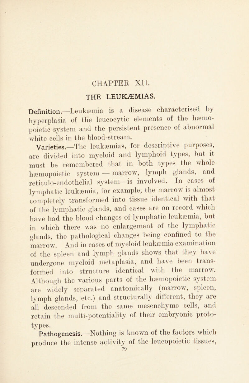 CHAPTER XII. THE LEUKAEMIAS. Definition.—-Leukemia* is a disease characterised by hyperplasia of the leucocytic elements of the hemo¬ poietic system and the persistent presence of abnormal white cells in the blood-stream. Varieties.—The leukemias, for descriptive purposes, are divided into myeloid and lymphoid types, but it must be remembered that in both types the whole hemopoietic system — marrow, lymph glands, and reticulo-endothelial system—is involved. In cases of lymphatic leukemia, for example, the marrow is almost completely transformed into tissue identical with that of the lymphatic glands, and cases are on record which have had the blood changes of lymphatic leukemia, but in which there was no enlargement of the lymphatic glands, the pathological changes being confined to the marrow. And m cases of myeloid leukemia examination of the spleen and lymph glands shows that they have undergone myeloid metaplasia, and have been trans¬ formed into structure identical with the marrow. Although the various parts of the hemopoietic system are widely separated anatomically (marrow, spleen, lymph glands, etc.) and structurally different, they are all descended from the same mesenchyme cells, and retain the multi-potentiality of their embryonic proto¬ types. Pathogenesis.—Nothing is known of the factors which produce the intense activity of the leucopoietic tissues,