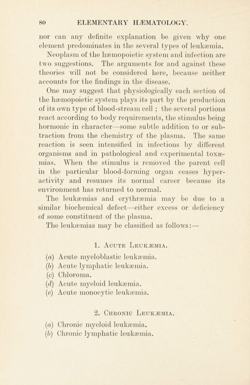 nor can any definite explanation be given why one element predominates in the several types of leukaemia. Neoplasm of the haemopoietic system and infection are two suggestions. The arguments for and against these theories will not be considered here, because neither accounts for the findings in the disease. One may suggest that physiologically each section of the haemopoietic system plays its part by the production of its own type of blood-stream cell ; the several portions react according to body requirements, the stimulus being hormonic in character—some subtle addition to or sub¬ traction from the chemistry of the plasma. The same reaction is seen intensified in infections by different organisms and in pathological and experimental toxae¬ mias. When the stimulus is removed the parent cell in the particular blood-forming organ ceases hyper¬ activity and resumes its normal career because its environment has returned to normal. The leukaemias and erythraemia may be due to a similar biochemical defect—either excess or deficiency of some constituent of the plasma. The leukaemias may be classified as follows:— 1. Acute Leukaemia. (a) Acute myeloblastic leukaemia. (b) Acute lymphatic leukaemia. (c) Chloroma. (d) Acute myeloid leukaemia. (e) Acute monocytic leukaemia. 2. Chronic Leukaemia. (a) Chronic myeloid leukaemia. (ib) Chronic lymphatic leukaemia.