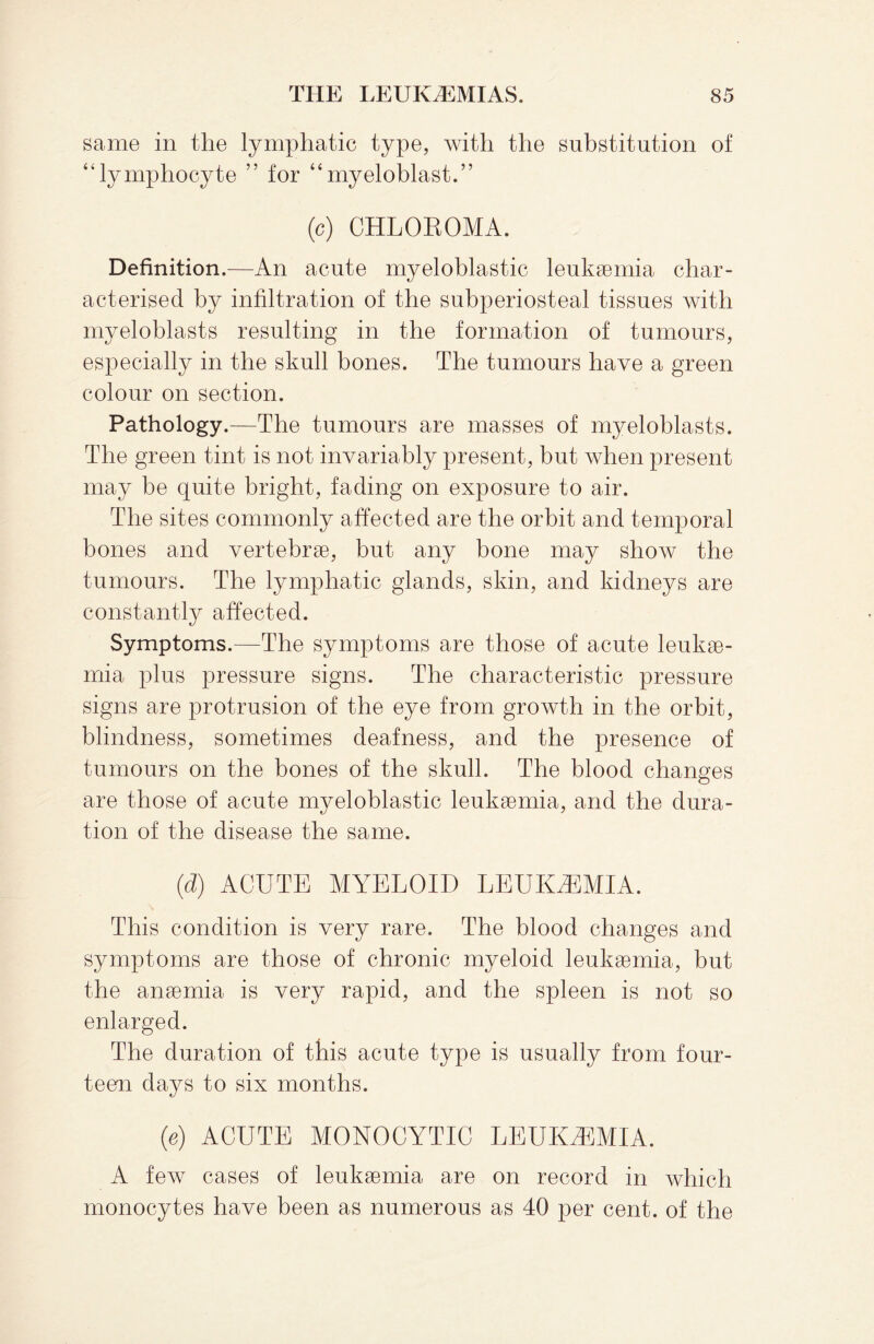 same in the lymphatic type, with the substitution of “lymphocyte ” for “myeloblast.” (c) CHLOKOMA. Definition.—An acute myeloblastic leukaemia char¬ acterised by infiltration of the subperiosteal tissues with myeloblasts resulting in the formation of tumours, especially in the skull bones. The tumours have a green colour on section. Pathology.—The tumours are masses of myeloblasts. The green tint is not invariably present, but when present may be quite bright, fading on exposure to air. The sites commonly affected are the orbit and temporal bones and vertebrae, but any bone may show the tumours. The lymphatic glands, skin, and kidneys are constantly affected. Symptoms.—The symptoms are those of acute leukae¬ mia plus pressure signs. The characteristic pressure signs are protrusion of the eye from growth in the orbit, blindness, sometimes deafness, and the presence of tumours on the bones of the skull. The blood changes are those of acute myeloblastic leukaemia, and the dura¬ tion of the disease the same. (d) ACUTE MYELOID LEUKAEMIA. This condition is very rare. The blood changes and symptoms are those of chronic myeloid leukaemia, but the anaemia is very rapid, and the spleen is not so enlarged. The duration of this acute type is usually from four¬ teen days to six months. (e) ACUTE MONOCYTIC LEUKAEMIA. A few cases of leukaemia are on record in which monocytes have been as numerous as 40 per cent, of the