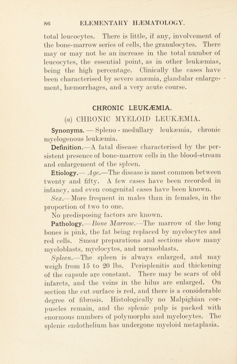 total leucocytes. There is little, if any, involvement of the bone-marrow series of cells, the granulocytes. There may or may not be an increase in the total number of leucocytes, the essential point, as in other leukaemias, being the high percentage. Clinically the cases have been characterised by severe anaemia, glandular enlarge- - ment, haemorrhages, and a very acute course. CHRONIC LEUKEMIA. (a) CHRONIC MYELOID LEUKEMIA. Synonyms. — Spleno - medullary leukaemia, chronic myelogenous leukaemia. Definition.—A fatal disease characterised by the per¬ sistent presence of bone-marrow cells in the blood-stream and enlargement of the spleen. Etiology.— Age.—The disease is most common between twenty and fifty. A few cases have been recorded in infancy, and even congenital cases have been known. Sex.—More frequent in males than in females, in the proportion of two to one. No predisposing factors are known. Pathology.—Bone Marroiv.—The marrow of the long- bones is pink, the fat being replaced by myelocytes and red cells. Smear preparations and sections show many myeloblasts, myelocytes, and normoblasts. Spleen.—The spleen is always enlarged, and may weigh from 15 to 20 lbs. Perisplenitis and thickening of the capsule are constant. There may be scars of old infarcts, and the veins in the hilus are enlarged. On section the cut surface is red, and there is a considerable degree of fibrosis. Histologically no Malpighian cor¬ puscles remain, and the splenic pulp is packed with enormous numbers of polymorphs and myelocytes. The splenic endothelium has undergone myeloid metaplasia.