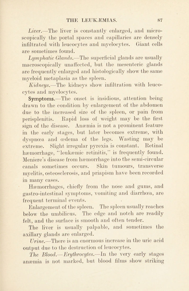 Liver.—The liver is constantly enlarged, and micro¬ scopically the portal spaces and capillaries are densely infiltrated with leucocytes and myelocytes. Giant cells are sometimes found. Lymphatic Glands.—The superficial glands are usually macroscopically unaffected, but the mesenteric glands are frequently enlarged and histologically show the same myeloid metaplasia as the spleen. Kidneys.—The kidneys show infiltration with leuco¬ cytes and myelocytes. Symptoms.—The onset is insidious, attention being- drawn to the condition by enlargement of the abdomen due to the increased size of the spleen, or pain from perisplenitis. Rapid loss of weight may be the first sign of the disease. Anaemia is not a prominent feature in the early stages, but later becomes extreme, with dyspnoea and oedema of the legs. Wasting may be extreme. Slight irregular pyrexia is constant. Retinal haemorrhage, “leukaemic retinitis,” is frequently found. Meniere’s disease from haemorrhage into the semi-circular canals sometimes occurs. Skin tumours, transverse myelitis, osteosclerosis, and priapism have been recorded in many cases. Haemorrhages, chiefly from the nose and gums, and gastro-intestinal symptoms, vomiting and diarrhoea, are frequent terminal events. Enlargement of the spleen. The spleen usually reaches below the umbilicus. The edge and notch are readily felt, and the surface is smooth and often tender. The liver is usually palpable, and sometimes the axillary glands are enlarged. Urine.—There is an enormous increase in the uric acid output due to the destruction of leucocytes. The Blood.—Erythrocytes.—In the very early stages anaemia is not marked, but blood films show striking