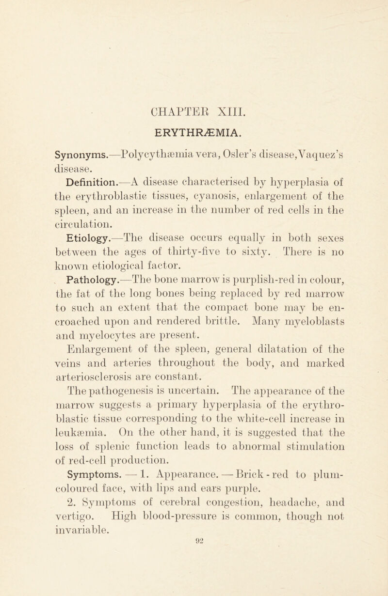 ERYTHREMIA, Synonyms.—Polycythemia vera, Osier’s disease,Vaquez’s disease. Definition.—A disease characterised by hyperplasia of the erythroblastic tissues, cyanosis, enlargement of the spleen, and an increase in the number of red cells in the circulation. Etiology.-—The disease occurs equally in both sexes between the ages of thirty-five to sixty. There is no known etiological factor. Pathology.—The bone marrow is purplish-red in colour, the fat of the long bones being replaced by red marrow to such an extent that the compact bone may be en¬ croached upon and rendered brittle. Many myeloblasts and myelocytes are present. Enlargement of the spleen, general dilatation of the veins and arteries throughout the body, and marked arteriosclerosis are constant. The pathogenesis is uncertain. The appearance of the marrow suggests a primary hyperplasia of the erythro¬ blastic tissue corresponding to the white-cell increase in leukaemia. On the other hand, it is suggested that the loss of splenic function leads to abnormal stimulation of red-cell production. Symptoms. — 1. Appearance. — Brick - red to plum- coloured face, with lips and ears purple. 2. Symptoms of cerebral congestion, headache, and vertigo. High blood-pressure is common, though not invariable.