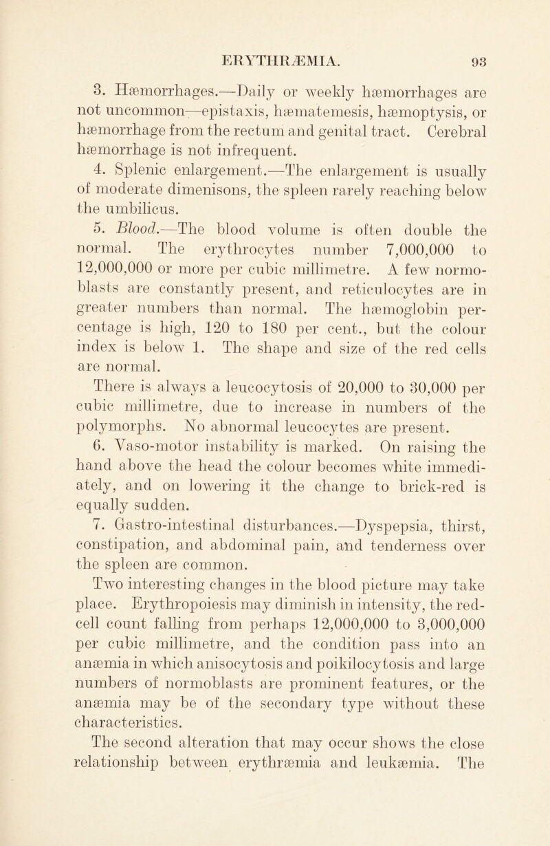 8. Haemorrhages.—Daily or weekly haemorrhages are not uncommon-—epistaxis, haematemesis, haemoptysis, or haemorrhage from the rectum and genital tract. Cerebral haemorrhage is not infrequent. 4. Splenic enlargement.—The enlargement is usually of moderate dimenisons, the spleen rarely reaching below the umbilicus. 5. Blood.—The blood volume is often double the normal. The erythrocytes number 7,000,000 to 12,000,000 or more per cubic millimetre. A few normo¬ blasts are constantly present, and reticulocytes are in greater numbers than normal. The haemoglobin per¬ centage is high, 120 to 180 per cent., but the colour index is below 1. The shape and size of the red cells are normal. There is always a leucocytosis of 20,000 to 80,000 per cubic millimetre, due to increase in numbers of the polymorphs. No abnormal leucocytes are present. 6. Vaso-motor instability is marked. On raising the hand above the head the colour becomes white immedi¬ ately, and on lowering it the change to brick-red is equally sudden. 7. Gastro-intestinal disturbances.—Dyspepsia, thirst, constipation, and abdominal pain, and tenderness over the spleen are common. Two interesting changes in the blood picture may take place. Erythropoiesis may diminish in intensity, the red¬ cell count falling from perhaps 12,000,000 to 8,000,000 per cubic millimetre, and the condition pass into an anaemia in which anisocytosis and poikilocytosis and large numbers of normoblasts are prominent features, or the anaemia may be of the secondary type without these characteristics. The second alteration that may occur shows the close relationship between erythraemia and leukaemia. The
