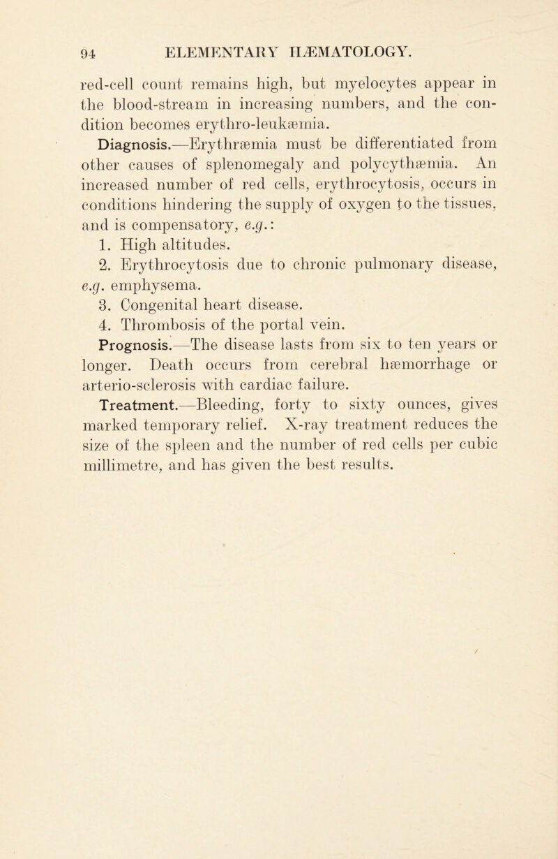 red-cell count remains high, but myelocytes appear in the blood-stream in increasing numbers, and the con¬ dition becomes erythro-leukaemia. Diagnosis.—Erythraemia must be differentiated from other causes of splenomegaly and polycythaemia. An increased number of red cells, erythrocytosis, occurs in conditions hindering the supply of oxygen to the tissues, and is compensatory, e.g.: 1. High altitudes. 2. Erythrocytosis due to chronic pulmonary disease, e.g. emphysema. 3. Congenital heart disease. 4. Thrombosis of the portal vein. Prognosis.—The disease lasts from six to ten years or longer. Death occurs from cerebral haemorrhage or arterio-sclerosis with cardiac failure. Treatment.—Bleeding, forty to sixty ounces, gives marked temporary relief. X-ray treatment reduces the size of the spleen and the number of red cells per cubic millimetre, and has given the best results.