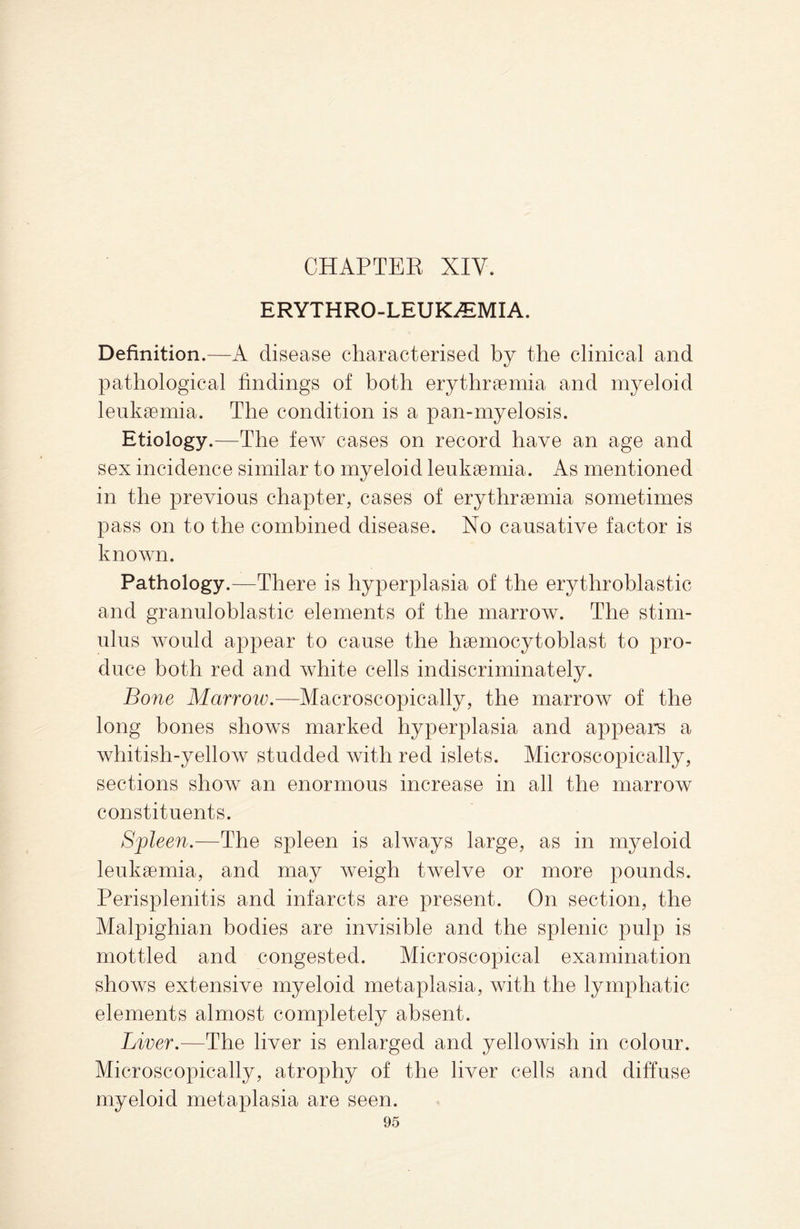 ERYTHRO-LEUK^MIA. Definition.—A disease characterised by the clinical and pathological findings of both erythrsemia and myeloid leukaemia. The condition is a pan-myelosis. Etiology.—The few cases on record have an age and sex incidence similar to myeloid leukaemia. As mentioned in the previous chapter, cases of erythraemia sometimes pass on to the combined disease. No causative factor is known. Pathology.—There is hyperplasia of the erythroblastic and granuloblastic elements of the marrow. The stim¬ ulus would appear to cause the haemocytoblast to pro¬ duce both red and white cells indiscriminately. Bone Marrow.—Microscopically, the marrow of the long bones shows marked hyperplasia and appears a whitish-yellow studded with red islets. Microscopically, sections show an enormous increase in all the marrow constituents. Sypleen.—The spleen is always large, as in myeloid leukaemia, and may weigh twelve or more pounds. Perisplenitis and infarcts are present. On section, the Malpighian bodies are invisible and the splenic pulp is mottled and congested. Microscopical examination shows extensive myeloid metaplasia, with the lymphatic elements almost completely absent. Liver.—The liver is enlarged and yellowish in colour. Microscopically, atrophy of the liver cells and diffuse myeloid metaplasia are seen.
