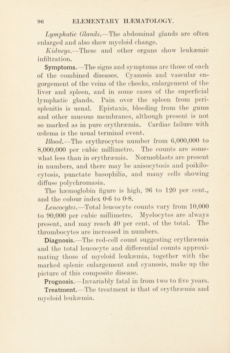 Lymphatic Glands.—The abdominal glands are often enlarged and also show myeloid change. Kidneys.—These and other organs show leukaemic infiltration. Symptoms.—The signs and symptoms are those of each of the combined diseases. Cyanosis and vascular en¬ gorgement of the veins of the cheeks, enlargement of the liver and spleen, and in some cases of the superficial lymphatic glands. Pain over the spleen from peri¬ splenitis is usual. Epistaxis, bleeding from the gums and other mucous membranes, although present is not so marked as in pure erythraemia. Cardiac failure with oedema is the usual terminal event. Blood.—The erythrocytes number from 6,000,000 to 8,000,000 per cubic millimetre. The counts are some¬ what less than in erythraemia. Normoblasts are present in numbers, and there may be anisocytosis and poikilo- cytosis, punctate basophilia, and many cells showing diffuse polychromasia. The haemoglobin figure is high, 96 to 120 per cent., and the colour index 0*6 to 0-8. Leucocytes.—Total leucocyte counts vary from 10,000 to 90,000 per cubic millimetre. Myelocytes are always present, and may reach 40 per cent, of the total. The thrombocytes are increased in numbers. Diagnosis.—The red-cell count suggesting erythraemia and the total leucocyte and differential counts approxi¬ mating those of myeloid leukaemia, together with the marked splenic enlargement and cyanosis, make up the picture of this composite disease. Prognosis.—Invariably fatal in from two to five years. Treatment.—The treatment is that of erythraemia and myeloid leukaemia.