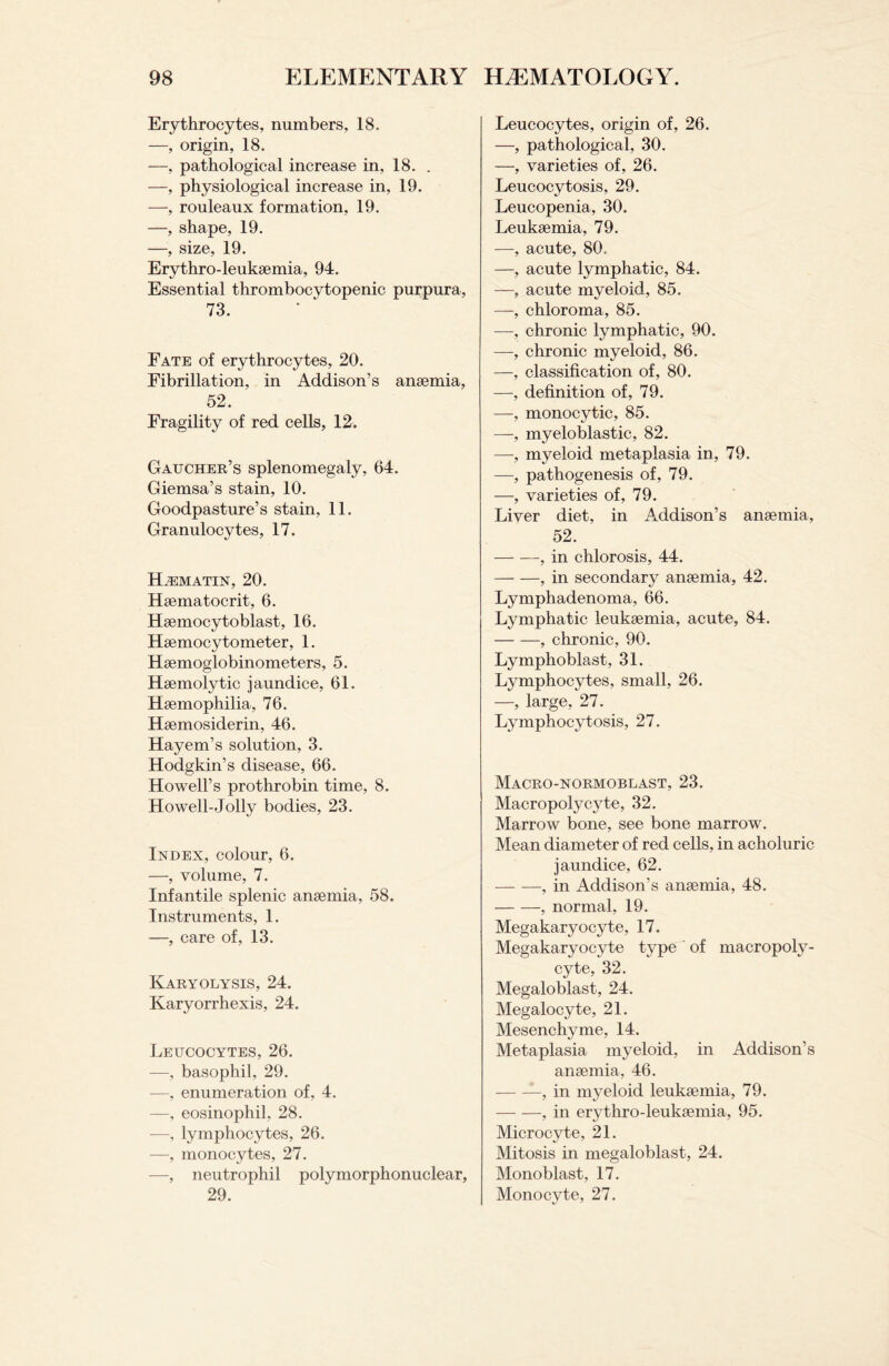 Erythrocytes, numbers, 18. —, origin, 18. —, pathological increase in, 18. . —, physiological increase in, 19. —, rouleaux formation, 19. —, shape, 19. —, size, 19. Erythro-leuksemia, 94. Essential thrombocytopenic purpura, 73. Fate of erythrocytes, 20. Fibrillation, in Addison’s anaemia, 52. Fragility of red cells, 12. Gaucher’s splenomegaly, 64. Giemsa’s stain, 10. Goodpasture’s stain, 11. Granulocytes, 17. HiEMATIN, 20. Haematocrit, 6. Haemocytoblast, 16. Haemocytometer, 1. Haemoglobinometers, 5. Haemolytic jaundice, 61. Haemophilia, 76. Haemosiderin, 46. Hayem’s solution, 3. Hodgkin’s disease, 66. Howell’s prothrobin time, 8. Howell-Jolly bodies, 23. Index, colour, 6. —, volume, 7. Infantile splenic anaemia, 58. Instruments, 1. —, care of, 13. Karyolysis, 24. Karyorrhexis, 24. Leucocytes, 26. —, basophil, 29. —, enumeration of, 4. —, eosinophil, 28. -—, lymphocytes, 26. —, monocytes, 27. —, neutrophil polymorphonuclear, 29. Leucocytes, origin of, 26. —, pathological, 30. —, varieties of, 26. Leucocytosis, 29. Leucopenia, 30. Leukaemia, 79. —, acute, 80. —, acute lymphatic, 84. —, acute myeloid, 85. —, chloroma, 85. —, chronic lymphatic, 90. —, chronic myeloid, 86. —, classification of, 80. —, definition of, 79. —, monocytic, 85. —, myeloblastic, 82. —-, myeloid metaplasia in, 79. —, pathogenesis of, 79. —, varieties of, 79. Liver diet, in Addison’s anaemia, 52. -, in chlorosis, 44. -, in secondary anaemia, 42. Lymphadenoma, 66. Lymphatic leukaemia, acute, 84. -, chronic, 90. Lymphoblast, 31. Lymphocytes, small, 26. —, large, 27. Lymphocytosis, 27. Macro-normoblast, 23. Macropolycyte, 32. Marrow bone, see bone marrow. Mean diameter of red cells, in acholuric jaundice, 62. -, in Addison’s anaemia, 48. -, normal, 19. Megakaryocyte, 17. Megakaryocyte type of macropoly- cyte, 32. Megaloblast, 24. Megalocyte, 21. Mesenchyme, 14. Metaplasia myeloid, in Addison’s anaemia, 46. --, in myeloid leukaemia, 79. -, in erythro-leukaemia, 95. Microcyte, 21. Mitosis in megaloblast, 24. Monoblast, 17. Monocyte, 27.