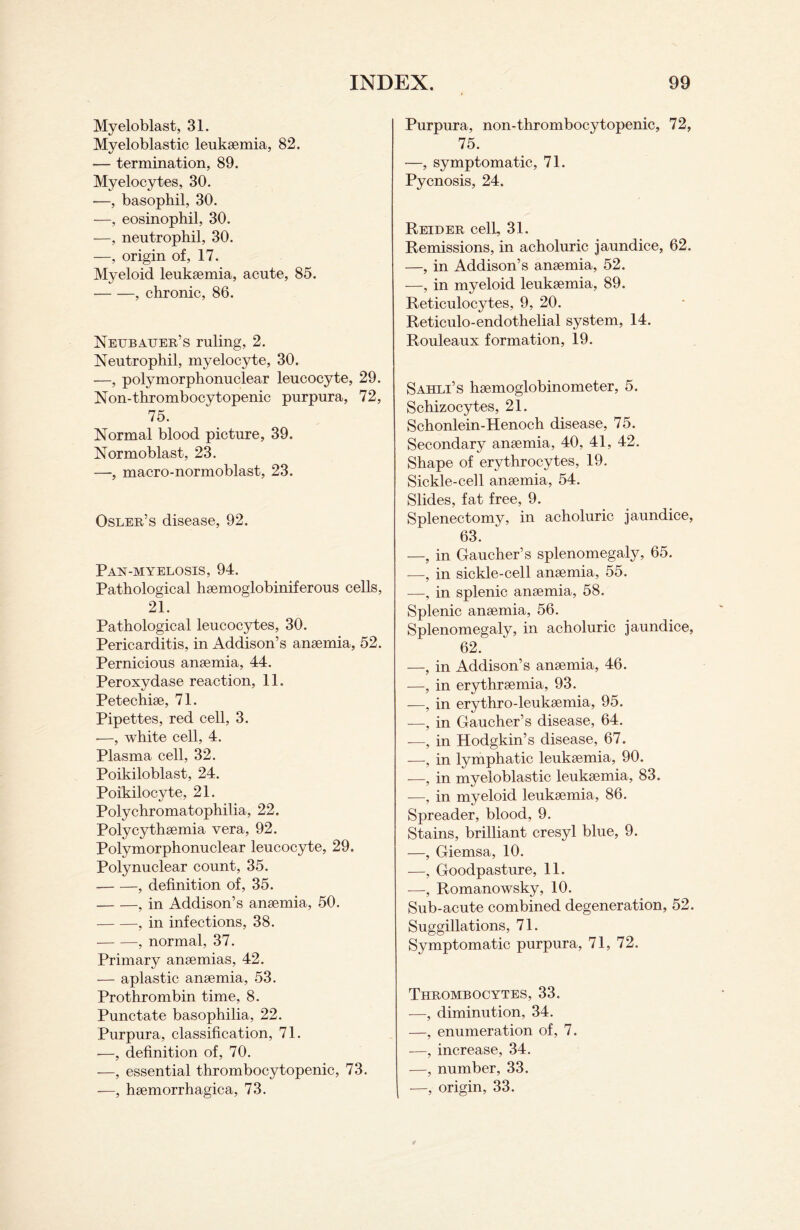 Myeloblast, 31. Myeloblastic leukaemia, 82. •— termination, 89. Myelocytes, 30. -—, basophil, 30. —, eosinophil, 30. —, neutrophil, 30. —, origin of, 17. Myeloid leukaemia, acute, 85. -, chronic, 86. Neubauer’s ruling, 2. Neutrophil, myelocyte, 30. —, polymorphonuclear leucocyte, 29. Non-thrombocytopenic purpura, 72, 75. Normal blood picture, 39. Normoblast, 23. —, macro-normoblast, 23. Osler’s disease, 92. Pan-myelosis, 94. Pathological haemoglobiniferous cells, 21. Pathological leucocytes, 30. Pericarditis, in Addison’s anaemia, 52. Pernicious anaemia, 44. Peroxydase reaction, 11. Petechiae, 71. Pipettes, red cell, 3. -—, white cell, 4. Plasma cell, 32. Poikiloblast, 24. Poikilocyte, 21. Polychromatophilia, 22. Polycythaemia vera, 92. Polymorphonuclear leucocyte, 29. Polynuclear count, 35. -, definition of, 35. -, in Addison’s anaemia, 50. -, in infections, 38. --, normal, 37. Primary anaemias, 42. — aplastic anaemia, 53. Prothrombin time, 8. Punctate basophilia, 22. Purpura, classification, 71. —, definition of, 70. —, essential thrombocytopenic, 73. —, haemorrhagica, 73. Purpura, non-thrombocytopenic, 72, 75. —, symptomatic, 71. Pycnosis, 24. Reider cell, 31. Remissions, in acholuric jaundice, 62. —, in Addison’s anaemia, 52. —, in myeloid leukaemia, 89. Reticulocytes, 9, 20. Reticulo-endothelial system, 14. Rouleaux formation, 19. Sahli’s haemoglobinometer, 5. Schizocytes, 21. Schonlein-Henoch disease, 75. Secondary anaemia, 40, 41, 42. Shape of erythrocytes, 19. Sickle-cell anaemia, 54. Slides, fat free, 9. Splenectomy, in acholuric jaundice, 63. —, in Gaucher’s splenomegaly, 65. —, in sickle-cell anaemia, 55. -—, in splenic anaemia, 58. Splenic anaemia, 56. Splenomegaly, in acholuric jaundice, 62. —, in Addison’s anaemia, 46. —, in erythreemia, 93. —, in erythro-leukaemia, 95. -—, in Gaucher’s disease, 64. -—, in Hodgkin’s disease, 67. -—, in lymphatic leukaemia, 90. —, in myeloblastic leukaemia, 83. —, in myeloid leukaemia, 86. Spreader, blood, 9. Stains, brilliant cresyl blue, 9. —, Giemsa, 10. —, Goodpasture, 11. -—, Romanowsky, 10. Sub-acute combined degeneration, 52. Suggillations, 71. Symptomatic purpura, 71, 72. Thrombocytes, 33. —, diminution, 34. —, enumeration of, 7. —, increase, 34. —, number, 33. —, origin, 33.