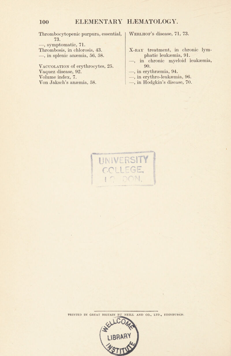 Thrombocytopenic purpura, essential, 73. -—, symptomatic, 71. Thrombosis, in chlorosis, 43. -—, in splenic anaemia, 56, 58. Vacttolation of erythrocytes, 25. Vaquez disease, 92. Volume index, 7. Von Jaksch’s anaemia, 58. Werlhof’s disease, 71, 73. X-ray treatment, in chronic lym¬ phatic leukaemia, 91. —, in chronic myeloid leukaemia, 90. —, in erythraemia, 94. —, in erythro-leukaemia, 96. —, in Hodgkin’s disease, 70. 11 a iv r RSil ¥  f PRINTED IN GREAT BRITAIN BY NEILL AND CO., LTD., EDINBURGH. LIBRMW /, Jtii