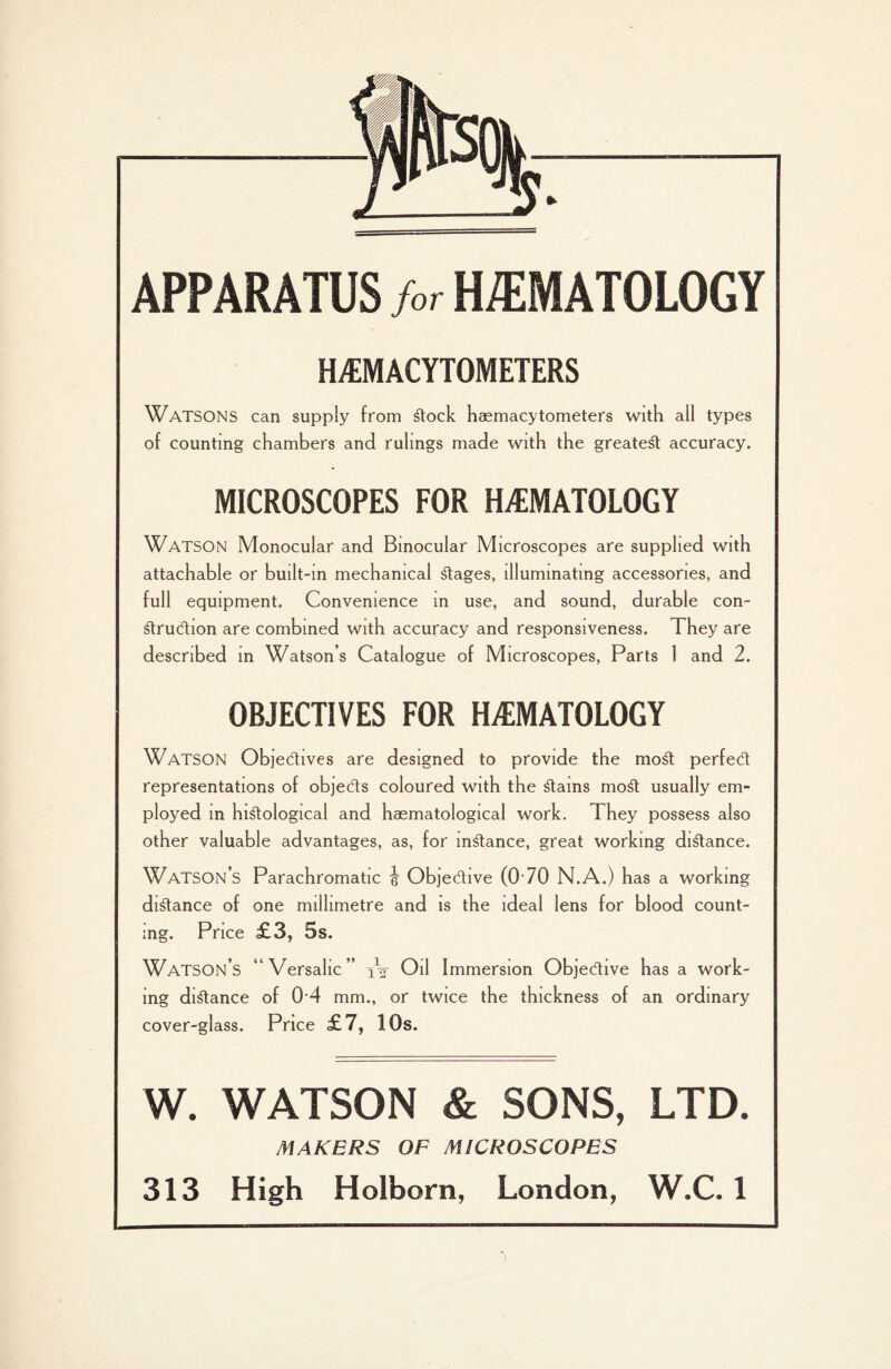 APPARATUS M HEMATOLOGY HEMACYTOMETERS WATSONS can supply from dock haemacytometers with all types of counting chambers and rulings made with the greatest accuracy. MICROSCOPES FOR HEMATOLOGY WATSON Monocular and Binocular Microscopes are supplied with attachable or built-in mechanical stages, illuminating accessories, and full equipment. Convenience m use, and sound, durable con- druCtion are combined with accuracy and responsiveness. They are described in Watson’s Catalogue of Microscopes, Parts 1 and 2. OBJECTIVES FOR HEMATOLOGY Watson Objectives are designed to provide the mod perfect representations of objects coloured with the dams mod usually em¬ ployed in hidological and haematological work. They possess also other valuable advantages, as, for mdance, great working didance. Watson’s Parachromatic jj Objective (070 N.A.) has a working didance of one millimetre and is the ideal lens for blood count¬ ing. Price £3, 5s. Watson’s “Versahc” iV Oil Immersion Objective has a work¬ ing didance of 04 mm., or twice the thickness of an ordinary cover-glass. Price £7, 10s. W. WATSON & SONS, LTD. MAKERS OF MICROSCOPES 313 High Holborn, London, W.C. 1 l