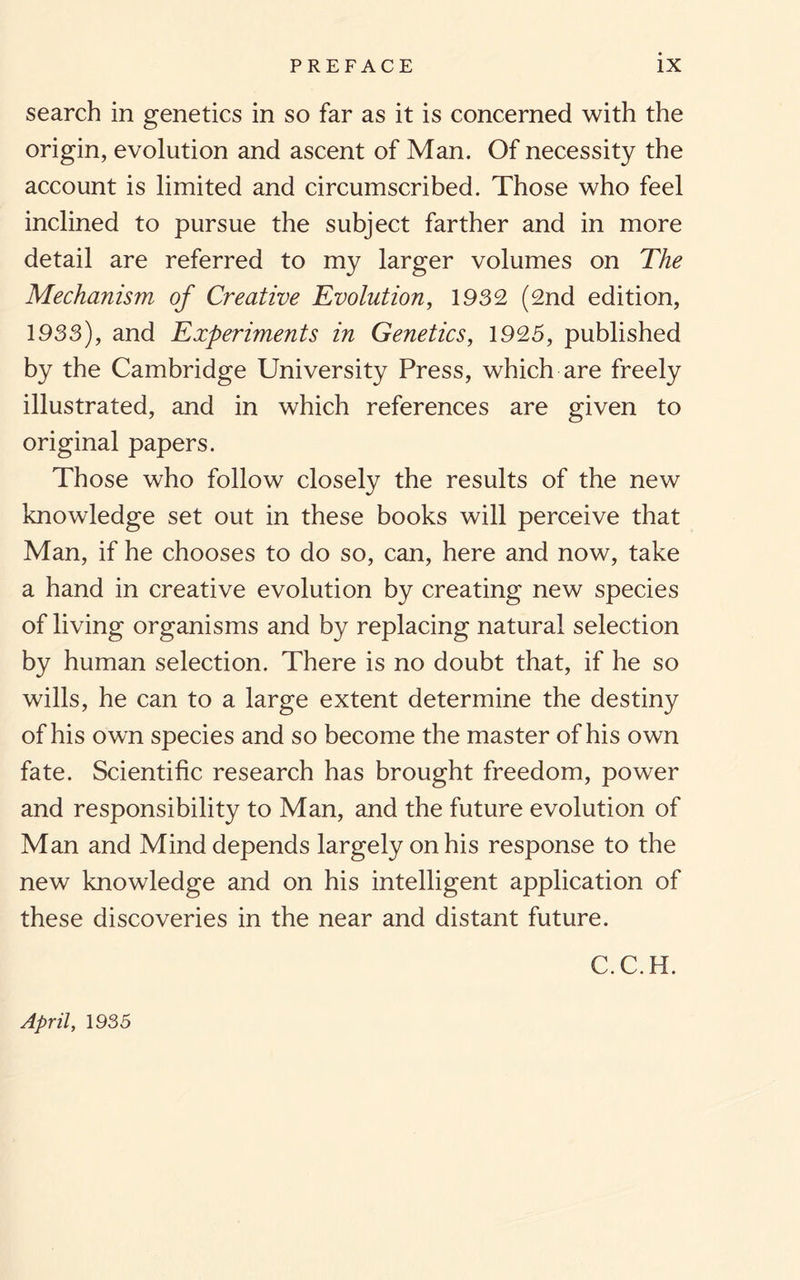 search in genetics in so far as it is concerned with the origin, evolution and ascent of Man. Of necessity the account is limited and circumscribed. Those who feel inclined to pursue the subject farther and in more detail are referred to my larger volumes on The Mechanism of Creative Evolution, 1932 (2nd edition, 1933), and Experiments in Genetics, 1925, published by the Cambridge University Press, which are freely illustrated, and in which references are given to original papers. Those who follow closely the results of the new knowledge set out in these books will perceive that Man, if he chooses to do so, can, here and now, take a hand in creative evolution by creating new species of living organisms and by replacing natural selection by human selection. There is no doubt that, if he so wills, he can to a large extent determine the destiny of his own species and so become the master of his own fate. Scientific research has brought freedom, power and responsibility to Man, and the future evolution of Man and Mind depends largely on his response to the new knowledge and on his intelligent application of these discoveries in the near and distant future. C.C.H. April, 1935