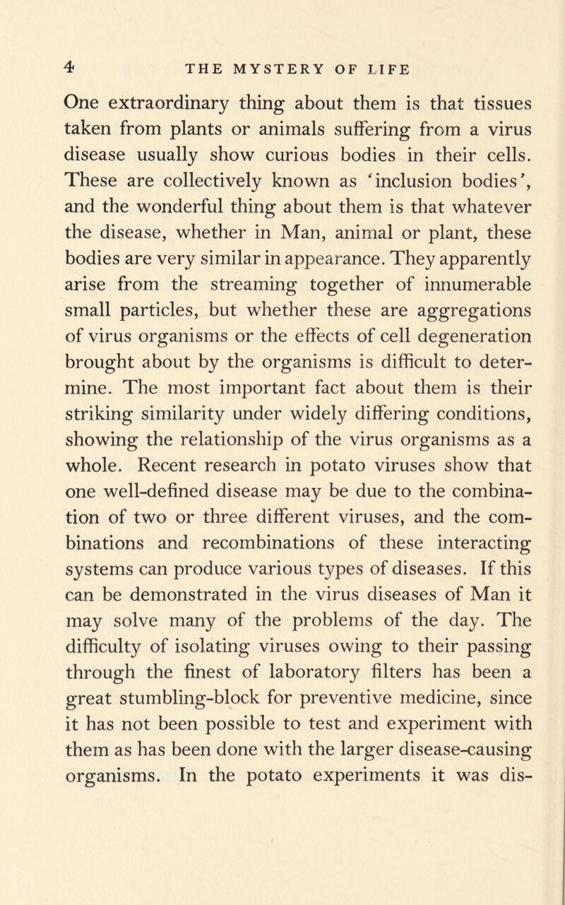 One extraordinary thing about them is that tissues taken from plants or animals suffering from a virus disease usually show curious bodies in their cells. These are collectively known as 'inclusion bodies', and the wonderful thing about them is that whatever the disease, whether in Man, animal or plant, these bodies are very similar in appearance. They apparently arise from the streaming together of innumerable small particles, but whether these are aggregations of virus organisms or the effects of cell degeneration brought about by the organisms is difficult to deter¬ mine. The most important fact about them is their striking similarity under widely differing conditions, showing the relationship of the virus organisms as a whole. Recent research in potato viruses show that one well-defined disease may be due to the combina¬ tion of two or three different viruses, and the com¬ binations and recombinations of these interacting systems can produce various types of diseases. If this can be demonstrated in the virus diseases of Man it may solve many of the problems of the day. The difficulty of isolating viruses owing to their passing through the finest of laboratory filters has been a great stumbling-block for preventive medicine, since it has not been possible to test and experiment with them as has been done with the larger disease-causing organisms. In the potato experiments it was dis-