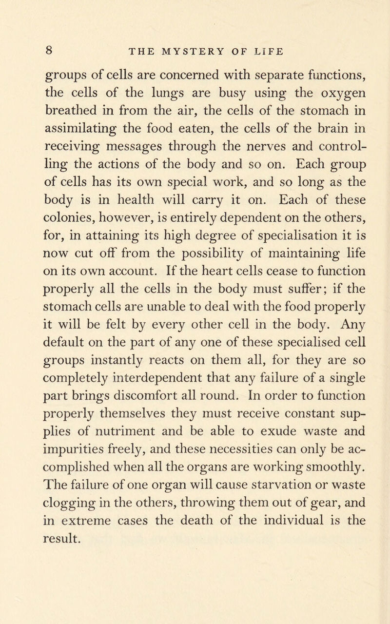 groups of cells are concerned with separate functions, the cells of the lungs are busy using the oxygen breathed in from the air, the cells of the stomach in assimilating the food eaten, the cells of the brain in receiving messages through the nerves and control¬ ling the actions of the body and so on. Each group of cells has its own special work, and so long as the body is in health will carry it on. Each of these colonies, however, is entirely dependent on the others, for, in attaining its high degree of specialisation it is now cut off from the possibility of maintaining life on its own account. If the heart cells cease to function properly all the cells in the body must suffer; if the stomach cells are unable to deal with the food properly it will be felt by every other cell in the body. Any default on the part of any one of these specialised cell groups instantly reacts on them all, for they are so completely interdependent that any failure of a single part brings discomfort all round. In order to function properly themselves they must receive constant sup¬ plies of nutriment and be able to exude waste and impurities freely, and these necessities can only be ac¬ complished when all the organs are working smoothly. The failure of one organ will cause starvation or waste clogging in the others, throwing them out of gear, and in extreme cases the death of the individual is the result.