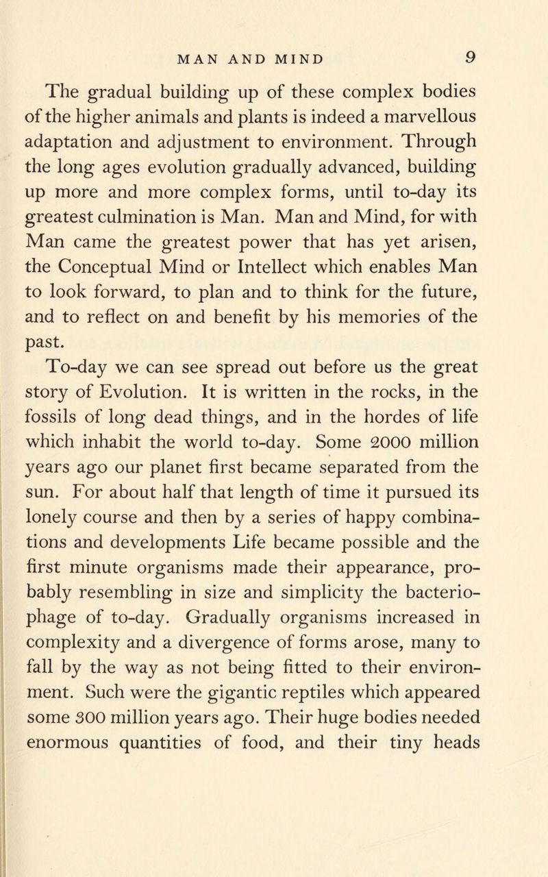The gradual building up of these complex bodies of the higher animals and plants is indeed a marvellous adaptation and adjustment to environment. Through the long ages evolution gradually advanced, building up more and more complex forms, until to-day its greatest culmination is Man. Man and Mind, for with Man came the greatest power that has yet arisen, the Conceptual Mind or Intellect which enables Man to look forward, to plan and to think for the future, and to reflect on and benefit by his memories of the past. To-day we can see spread out before us the great story of Evolution. It is written in the rocks, in the fossils of long dead things, and in the hordes of life which inhabit the world to-day. Some 2000 million years ago our planet first became separated from the sun. For about half that length of time it pursued its lonely course and then by a series of happy combina¬ tions and developments Life became possible and the first minute organisms made their appearance, pro¬ bably resembling in size and simplicity the bacterio¬ phage of to-day. Gradually organisms increased in complexity and a divergence of forms arose, many to fall by the way as not being fitted to their environ¬ ment. Such were the gigantic reptiles which appeared some 300 million years ago. Their huge bodies needed enormous quantities of food, and their tiny heads