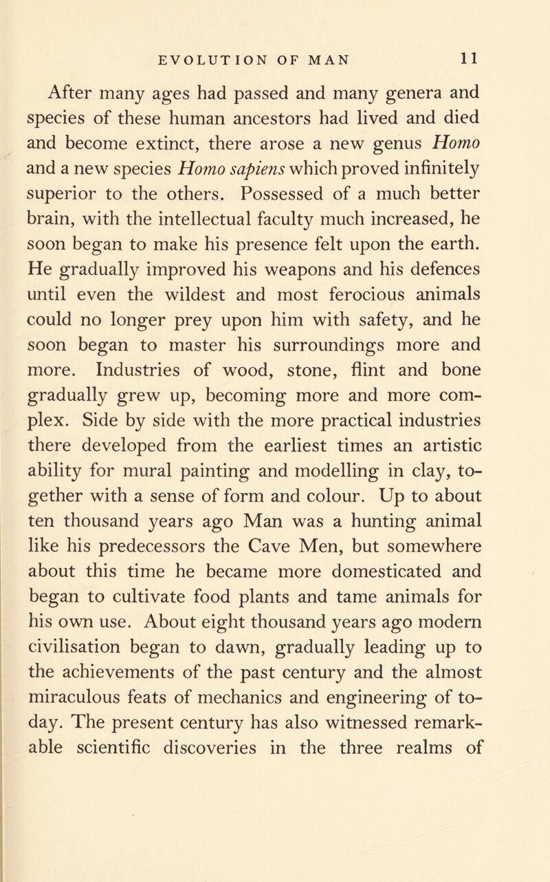 After many ages had passed and many genera and species of these human ancestors had lived and died and become extinct, there arose a new genus Homo and a new species Homo sapiens which proved infinitely superior to the others. Possessed of a much better brain, with the intellectual faculty much increased, he soon began to make his presence felt upon the earth. He gradually improved his weapons and his defences until even the wildest and most ferocious animals could no longer prey upon him with safety, and he soon began to master his surroundings more and more. Industries of wood, stone, flint and bone gradually grew up, becoming more and more com¬ plex. Side by side with the more practical industries there developed from the earliest times an artistic ability for mural painting and modelling in clay, to¬ gether with a sense of form and colour. Up to about ten thousand years ago Man was a hunting animal like his predecessors the Cave Men, but somewhere about this time he became more domesticated and began to cultivate food plants and tame animals for his own use. About eight thousand years ago modern civilisation began to dawn, gradually leading up to the achievements of the past century and the almost miraculous feats of mechanics and engineering of to¬ day. The present century has also witnessed remark¬ able scientific discoveries in the three realms of