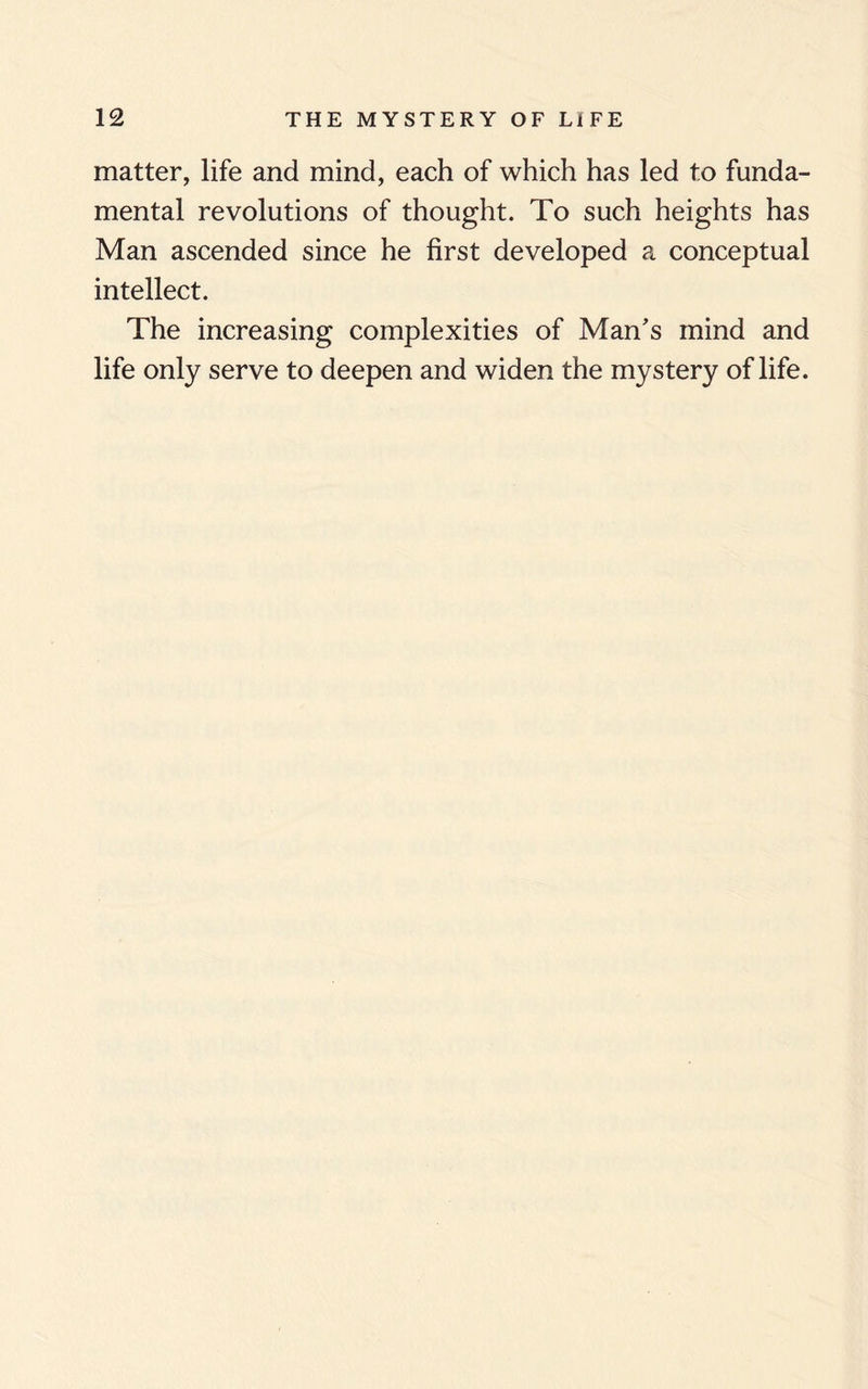 matter, life and mind, each of which has led to funda¬ mental revolutions of thought. To such heights has Man ascended since he first developed a conceptual intellect. The increasing complexities of Man's mind and life only serve to deepen and widen the mystery of life.