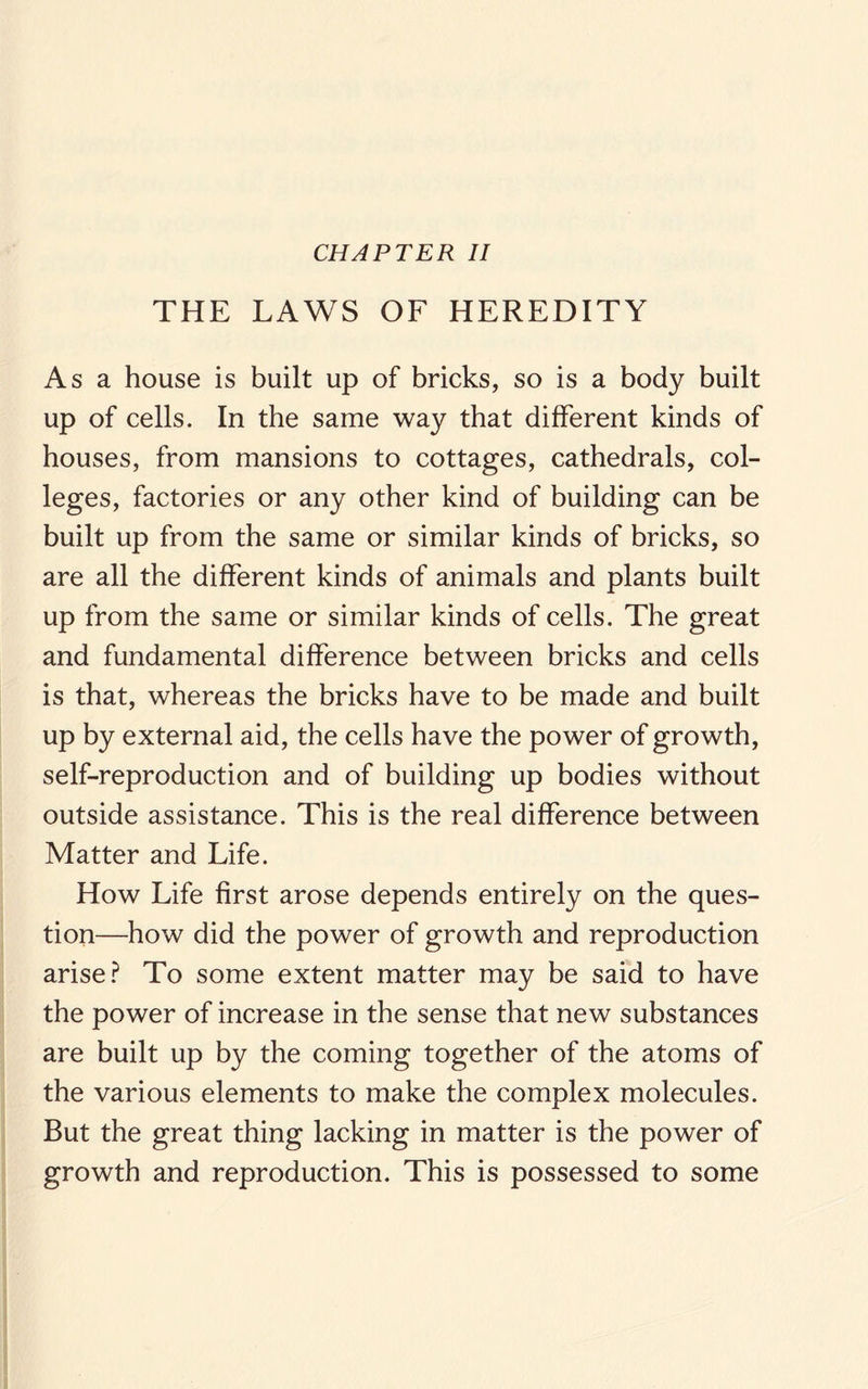 CHAPTER II THE LAWS OF HEREDITY As a house is built up of bricks, so is a body built up of cells. In the same way that different kinds of houses, from mansions to cottages, cathedrals, col¬ leges, factories or any other kind of building can be built up from the same or similar kinds of bricks, so are all the different kinds of animals and plants built up from the same or similar kinds of cells. The great and fundamental difference between bricks and cells is that, whereas the bricks have to be made and built up by external aid, the cells have the power of growth, self-reproduction and of building up bodies without outside assistance. This is the real difference between Matter and Life. How Life first arose depends entirely on the ques¬ tion—how did the power of growth and reproduction arise? To some extent matter may be said to have the power of increase in the sense that new substances are built up by the coming together of the atoms of the various elements to make the complex molecules. But the great thing lacking in matter is the power of growth and reproduction. This is possessed to some