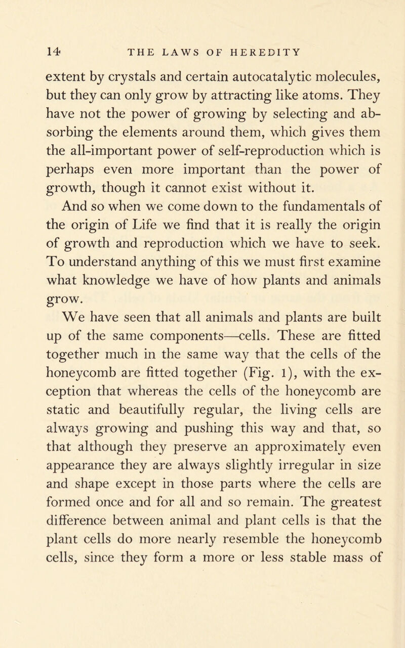 extent by crystals and certain autocatalytic molecules, but they can only grow by attracting like atoms. They have not the power of growing by selecting and ab¬ sorbing the elements around them, which gives them the all-important power of self-reproduction which is perhaps even more important than the power of growth, though it cannot exist without it. And so when we come down to the fundamentals of the origin of Life we find that it is really the origin of growth and reproduction which we have to seek. To understand anything of this we must first examine what knowledge we have of how plants and animals grow. We have seen that all animals and plants are built up of the same components—cells. These are fitted together much in the same way that the cells of the honeycomb are fitted together (Fig. l), with the ex¬ ception that whereas the cells of the honeycomb are static and beautifully regular, the living cells are always growing and pushing this way and that, so that although they preserve an approximately even appearance they are always slightly irregular in size and shape except in those parts where the cells are formed once and for all and so remain. The greatest difference between animal and plant cells is that the plant cells do more nearly resemble the honeycomb cells, since they form a more or less stable mass of