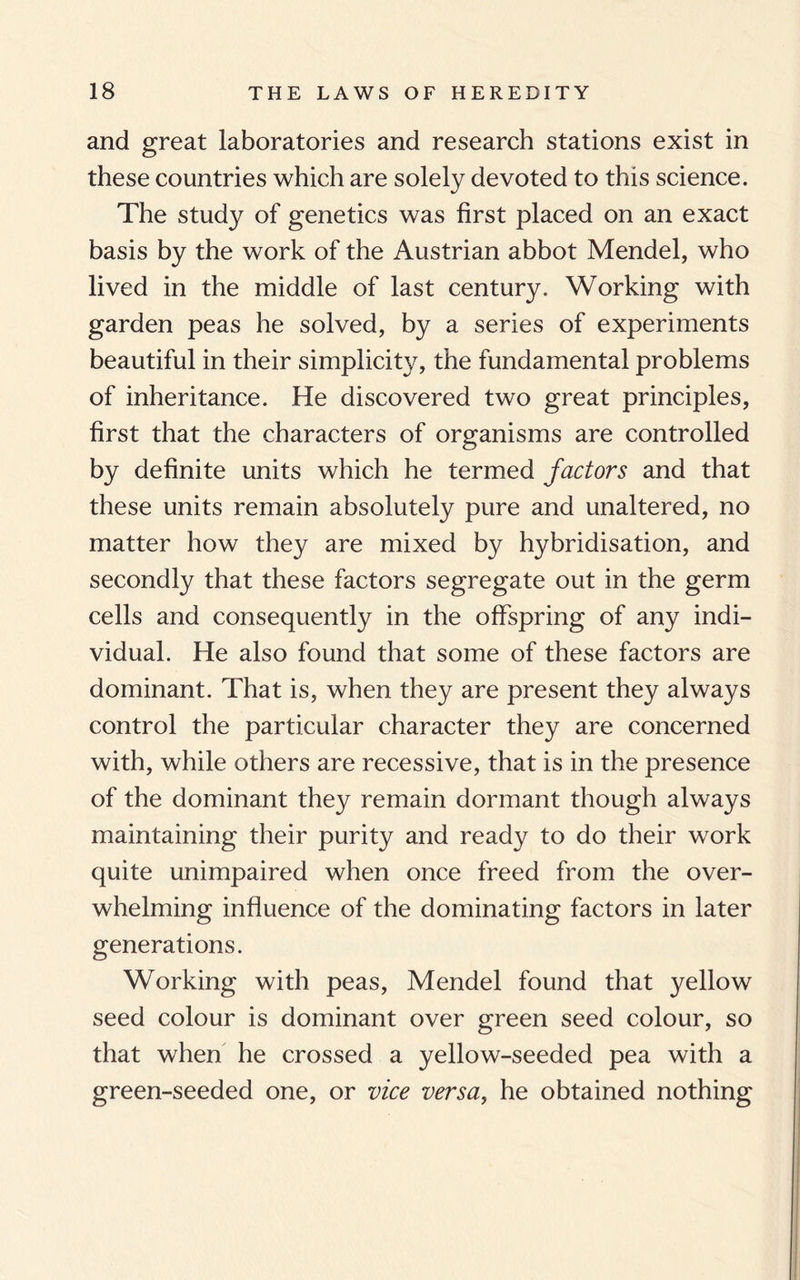 and great laboratories and research stations exist in these countries which are solely devoted to this science. The study of genetics was first placed on an exact basis by the work of the Austrian abbot Mendel, who lived in the middle of last century. Working with garden peas he solved, by a series of experiments beautiful in their simplicity, the fundamental problems of inheritance. He discovered two great principles, first that the characters of organisms are controlled by definite units which he termed factors and that these units remain absolutely pure and unaltered, no matter how they are mixed by hybridisation, and secondly that these factors segregate out in the germ cells and consequently in the offspring of any indi¬ vidual. He also found that some of these factors are dominant. That is, when they are present they always control the particular character they are concerned with, while others are recessive, that is in the presence of the dominant they remain dormant though always maintaining their purity and ready to do their work quite unimpaired when once freed from the over¬ whelming influence of the dominating factors in later generations. Working with peas, Mendel found that yellow seed colour is dominant over green seed colour, so that when he crossed a yellow-seeded pea with a green-seeded one, or vice versa, he obtained nothing