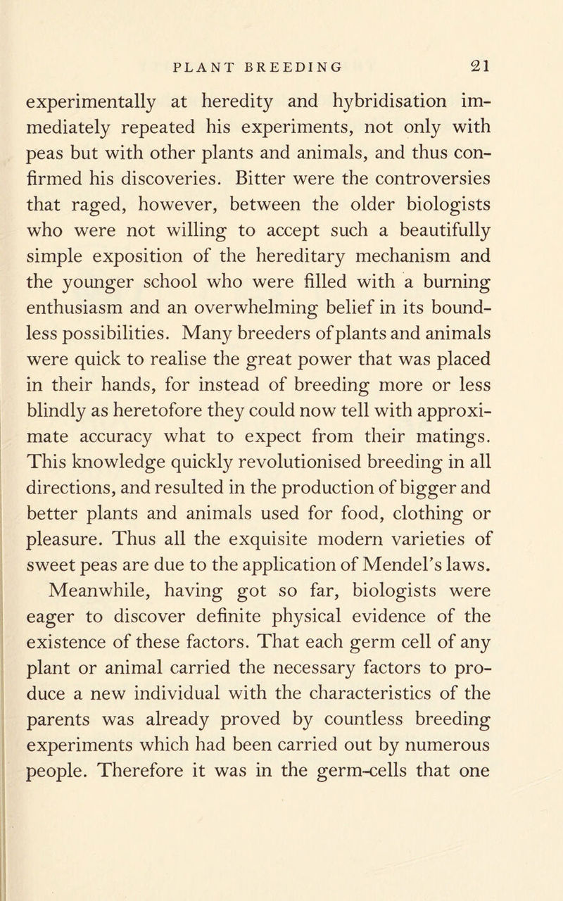 experimentally at heredity and hybridisation im¬ mediately repeated his experiments, not only with peas but with other plants and animals, and thus con¬ firmed his discoveries. Bitter were the controversies that raged, however, between the older biologists who were not willing to accept such a beautifully simple exposition of the hereditary mechanism and the younger school who were filled with a burning enthusiasm and an overwhelming belief in its bound¬ less possibilities. Many breeders of plants and animals were quick to realise the great power that was placed in their hands, for instead of breeding more or less blindly as heretofore they could now tell with approxi¬ mate accuracy what to expect from their matings. This knowledge quickly revolutionised breeding in all directions, and resulted in the production of bigger and better plants and animals used for food, clothing or pleasure. Thus all the exquisite modern varieties of sweet peas are due to the application of Mendel's laws. Meanwhile, having got so far, biologists were eager to discover definite physical evidence of the existence of these factors. That each germ cell of any plant or animal carried the necessary factors to pro¬ duce a new individual with the characteristics of the parents was already proved by countless breeding experiments which had been carried out by numerous people. Therefore it was in the germ-cells that one