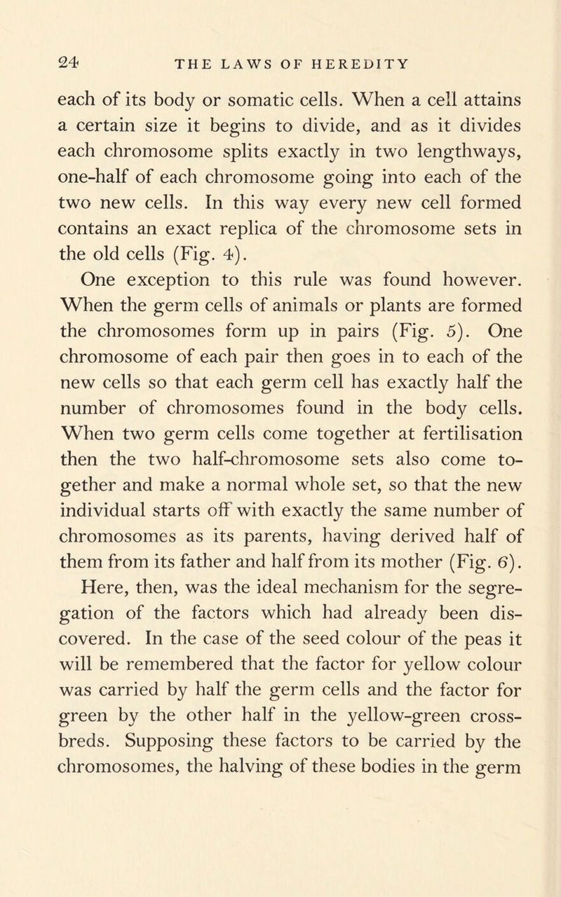 each of its body or somatic cells. When a cell attains a certain size it begins to divide, and as it divides each chromosome splits exactly in two lengthways, one-half of each chromosome going into each of the two new cells. In this way every new cell formed contains an exact replica of the chromosome sets in the old cells (Fig. 4). One exception to this rule was found however. When the germ cells of animals or plants are formed the chromosomes form up in pairs (Fig. 5). One chromosome of each pair then goes in to each of the new cells so that each germ cell has exactly half the number of chromosomes found in the body cells. When two germ cells come together at fertilisation then the two half-chromosome sets also come to¬ gether and make a normal whole set, so that the new individual starts off with exactly the same number of chromosomes as its parents, having derived half of them from its father and half from its mother (Fig. 6). Here, then, was the ideal mechanism for the segre¬ gation of the factors which had already been dis¬ covered. In the case of the seed colour of the peas it will be remembered that the factor for yellow colour was carried by half the germ cells and the factor for green by the other half in the yellow-green cross¬ breds. Supposing these factors to be carried by the chromosomes, the halving of these bodies in the germ