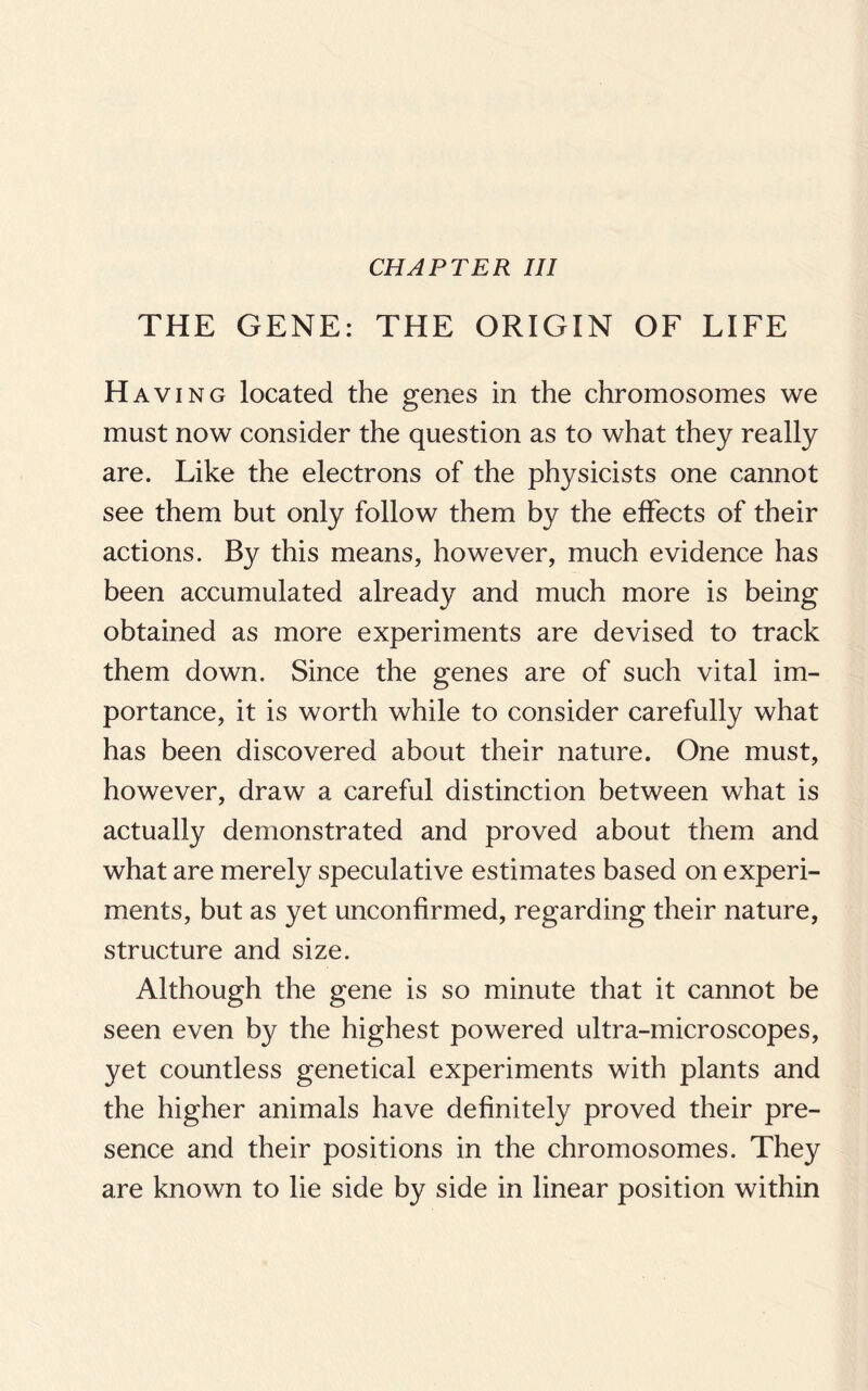 CHAPTER III THE GENE: THE ORIGIN OF LIFE H aving located the genes in the chromosomes we must now consider the question as to what they really are. Like the electrons of the physicists one cannot see them but only follow them by the effects of their actions. By this means, however, much evidence has been accumulated already and much more is being obtained as more experiments are devised to track them down. Since the genes are of such vital im¬ portance, it is worth while to consider carefully what has been discovered about their nature. One must, however, draw a careful distinction between what is actually demonstrated and proved about them and what are merely speculative estimates based on experi¬ ments, but as yet unconfirmed, regarding their nature, structure and size. Although the gene is so minute that it cannot be seen even by the highest powered ultra-microscopes, yet countless genetical experiments with plants and the higher animals have definitely proved their pre¬ sence and their positions in the chromosomes. The}^ are known to lie side by side in linear position within