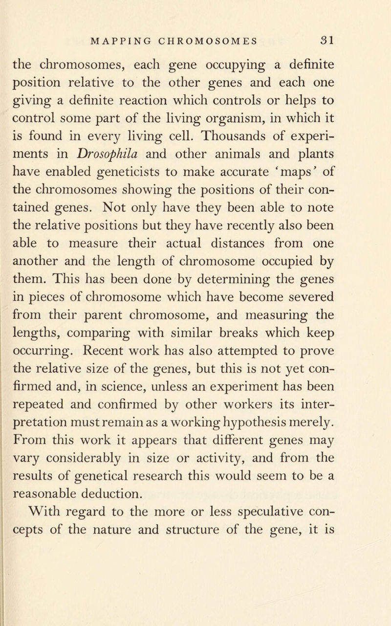 the chromosomes, each gene occupying a definite position relative to the other genes and each one giving a definite reaction which controls or helps to control some part of the living organism, in which it is found in every living cell. Thousands of experi¬ ments in Drosophila and other animals and plants have enabled geneticists to make accurate 'maps' of the chromosomes showing the positions of their con¬ tained genes. Not only have they been able to note the relative positions but they have recently also been able to measure their actual distances from one another and the length of chromosome occupied by them. This has been done by determining the genes in pieces of chromosome which have become severed from their parent chromosome, and measuring the lengths, comparing with similar breaks which keep occurring. Recent work has also attempted to prove the relative size of the genes, but this is not yet con¬ firmed and, in science, unless an experiment has been repeated and confirmed by other workers its inter¬ pretation must remain as a working hypothesis merely. From this work it appears that different genes may vary considerably in size or activity, and from the results of genetical research this would seem to be a reasonable deduction. With regard to the more or less speculative con¬ cepts of the nature and structure of the gene, it is