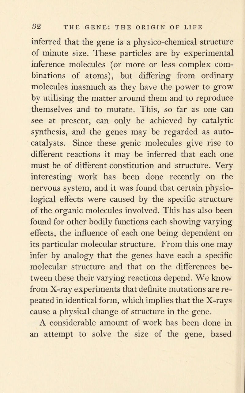inferred that the gene is a physico-chemical structure of minute size. These particles are by experimental inference molecules (or more or less complex com¬ binations of atoms), but differing from ordinary molecules inasmuch as they have the power to grow by utilising the matter around them and to reproduce themselves and to mutate. This, so far as one can see at present, can only be achieved by catalytic synthesis, and the genes may be regarded as auto¬ catalysts. Since these genic molecules give rise to different reactions it may be inferred that each one must be of different constitution and structure. Very interesting work has been done recently on the nervous system, and it was found that certain physio¬ logical effects were caused by the specific structure of the organic molecules involved. This has also been found for other bodily functions each showing varying effects, the influence of each one being dependent on its particular molecular structure. From this one may infer by analogy that the genes have each a specific molecular structure and that on the differences be¬ tween these their varying reactions depend. We know from X-ray experiments that definite mutations are re¬ peated in identical form, which implies that the X-rays cause a physical change of structure in the gene. A considerable amount of work has been done in an attempt to solve the size of the gene, based