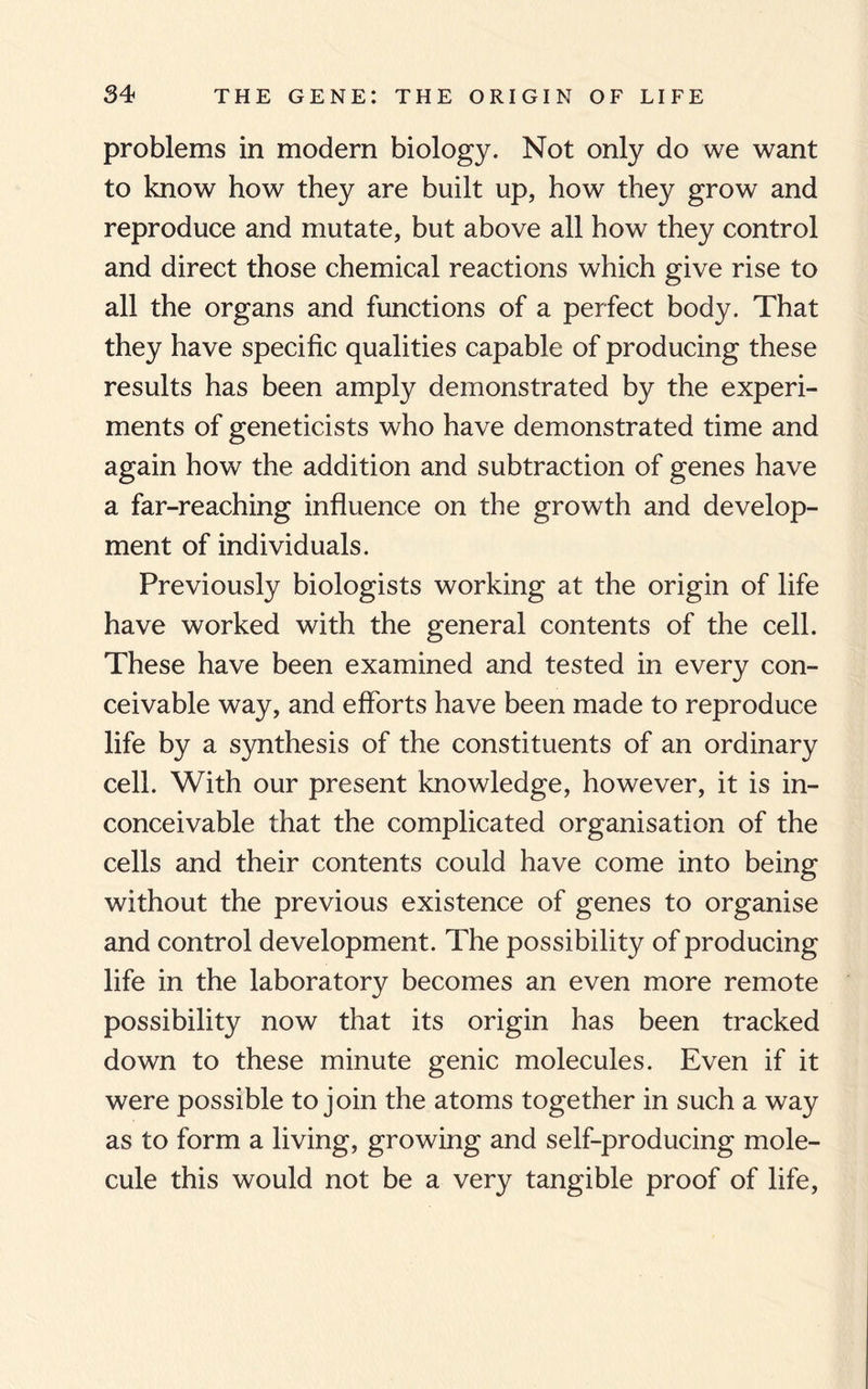 problems in modern biology. Not only do we want to know how they are built up, how they grow and reproduce and mutate, but above all how they control and direct those chemical reactions which give rise to all the organs and functions of a perfect body. That they have specific qualities capable of producing these results has been amply demonstrated by the experi¬ ments of geneticists who have demonstrated time and again how the addition and subtraction of genes have a far-reaching influence on the growth and develop¬ ment of individuals. Previously biologists working at the origin of life have worked with the general contents of the cell. These have been examined and tested in every con¬ ceivable way, and efforts have been made to reproduce life by a synthesis of the constituents of an ordinary cell. With our present knowledge, however, it is in¬ conceivable that the complicated organisation of the cells and their contents could have come into being without the previous existence of genes to organise and control development. The possibility of producing life in the laboratory becomes an even more remote possibility now that its origin has been tracked down to these minute genic molecules. Even if it were possible to join the atoms together in such a way as to form a living, growing and self-producing mole¬ cule this would not be a very tangible proof of life,