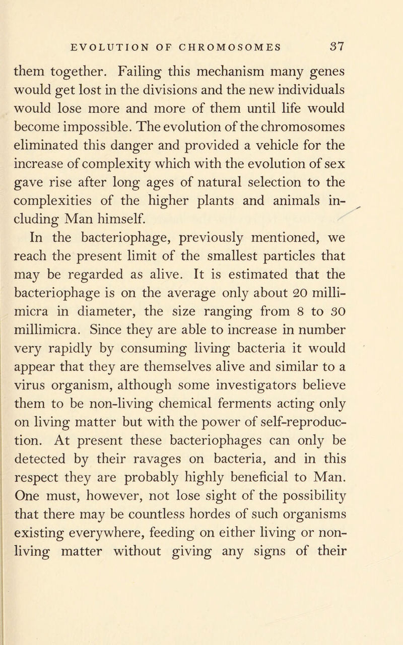 them together. Failing this mechanism many genes would get lost in the divisions and the new individuals would lose more and more of them until life would become impossible. The evolution of the chromosomes eliminated this danger and provided a vehicle for the increase of complexity which with the evolution of sex gave rise after long ages of natural selection to the complexities of the higher plants and animals in¬ cluding Man himself. In the bacteriophage, previously mentioned, we reach the present limit of the smallest particles that may be regarded as alive. It is estimated that the bacteriophage is on the average only about 20 milli- micra in diameter, the size ranging from 8 to 30 millimicra. Since they are able to increase in number very rapidly by consuming living bacteria it would appear that they are themselves alive and similar to a virus organism, although some investigators believe them to be non-living chemical ferments acting only on living matter but with the power of self-reproduc¬ tion. At present these bacteriophages can only be detected by their ravages on bacteria, and in this respect they are probably highly beneficial to Man. One must, however, not lose sight of the possibility that there may be countless hordes of such organisms existing everywhere, feeding on either living or non¬ living matter without giving any signs of their