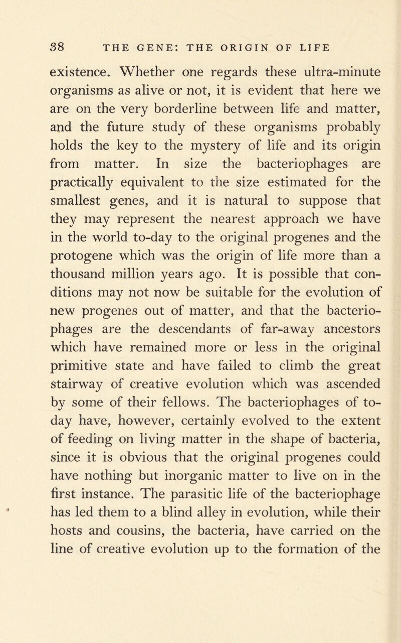existence. Whether one regards these ultra-minute organisms as alive or not, it is evident that here we are on the very borderline between life and matter, and the future study of these organisms probably holds the key to the mystery of life and its origin from matter. In size the bacteriophages are practically equivalent to the size estimated for the smallest genes, and it is natural to suppose that they may represent the nearest approach we have in the world to-day to the original progenes and the protogene which was the origin of life more than a thousand million years ago. It is possible that con¬ ditions may not now be suitable for the evolution of new progenes out of matter, and that the bacterio¬ phages are the descendants of far-away ancestors which have remained more or less in the original primitive state and have failed to climb the great stairway of creative evolution which was ascended by some of their fellows. The bacteriophages of to¬ day have, however, certainly evolved to the extent of feeding on living matter in the shape of bacteria, since it is obvious that the original progenes could have nothing but inorganic matter to live on in the first instance. The parasitic life of the bacteriophage has led them to a blind alley in evolution, while their hosts and cousins, the bacteria, have carried on the line of creative evolution up to the formation of the