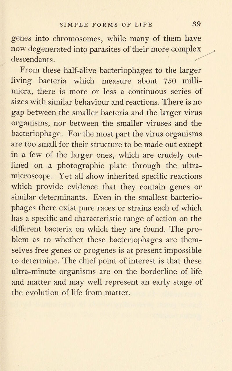 genes into chromosomes, while many of them have now degenerated into parasites of their more complex descendants. From these half-alive bacteriophages to the larger living bacteria which measure about 750 milli- micra, there is more or less a continuous series of sizes with similar behaviour and reactions. There is no gap between the smaller bacteria and the larger virus organisms, nor between the smaller viruses and the bacteriophage. For the most part the virus organisms are too small for their structure to be made out except in a few of the larger ones, which are crudely out¬ lined on a photographic plate through the ultra¬ microscope. Yet all show inherited specific reactions which provide evidence that they contain genes or similar determinants. Even in the smallest bacterio¬ phages there exist pure races or strains each of which has a specific and characteristic range of action on the different bacteria on which they are found. The pro¬ blem as to whether these bacteriophages are them¬ selves free genes or progenes is at present impossible to determine. The chief point of interest is that these ultra-minute organisms are on the borderline of life and matter and may well represent an early stage of the evolution of life from matter.