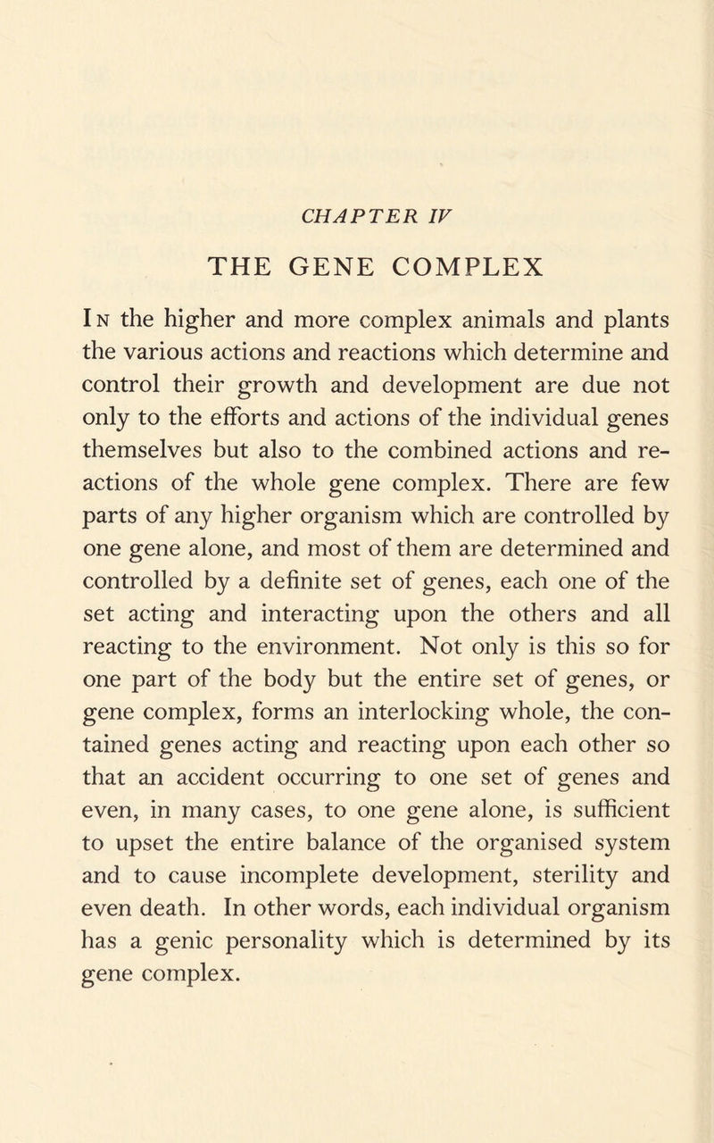 CHAPTER IV THE GENE COMPLEX In the higher and more complex animals and plants the various actions and reactions which determine and control their growth and development are due not only to the efforts and actions of the individual genes themselves but also to the combined actions and re¬ actions of the whole gene complex. There are few parts of any higher organism which are controlled by one gene alone, and most of them are determined and controlled by a definite set of genes, each one of the set acting and interacting upon the others and all reacting to the environment. Not only is this so for one part of the body but the entire set of genes, or gene complex, forms an interlocking whole, the con¬ tained genes acting and reacting upon each other so that an accident occurring to one set of genes and even, in many cases, to one gene alone, is sufficient to upset the entire balance of the organised system and to cause incomplete development, sterility and even death. In other words, each individual organism has a genic personality which is determined by its gene complex.