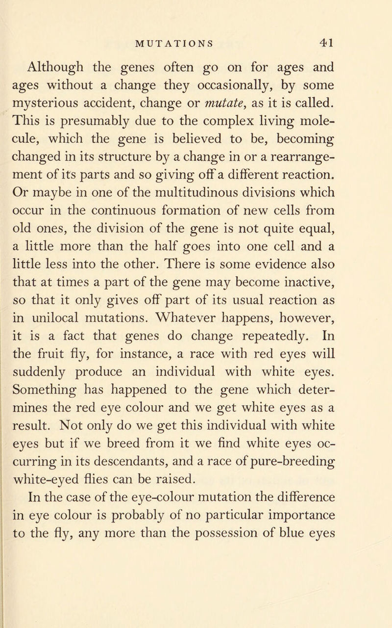 Although the genes often go on for ages and ages without a change they occasionally, by some mysterious accident, change or mutate, as it is called. This is presumably due to the complex living mole¬ cule, which the gene is believed to be, becoming changed in its structure by a change in or a rearrange¬ ment of its parts and so giving off a different reaction. Or maybe in one of the multitudinous divisions which occur in the continuous formation of new cells from old ones, the division of the gene is not quite equal, a little more than the half goes into one cell and a little less into the other. There is some evidence also that at times a part of the gene may become inactive, so that it only gives off part of its usual reaction as in unilocal mutations. Whatever happens, however, it is a fact that genes do change repeatedly. In the fruit fly, for instance, a race with red eyes will suddenly produce an individual with white eyes. Something has happened to the gene which deter¬ mines the red eye colour and we get white eyes as a result. Not only do we get this individual with white eyes but if we breed from it we find white eyes oc¬ curring in its descendants, and a race of pure-breeding white-eyed flies can be raised. In the case of the eye-colour mutation the difference in eye colour is probably of no particular importance to the fly, any more than the possession of blue eyes