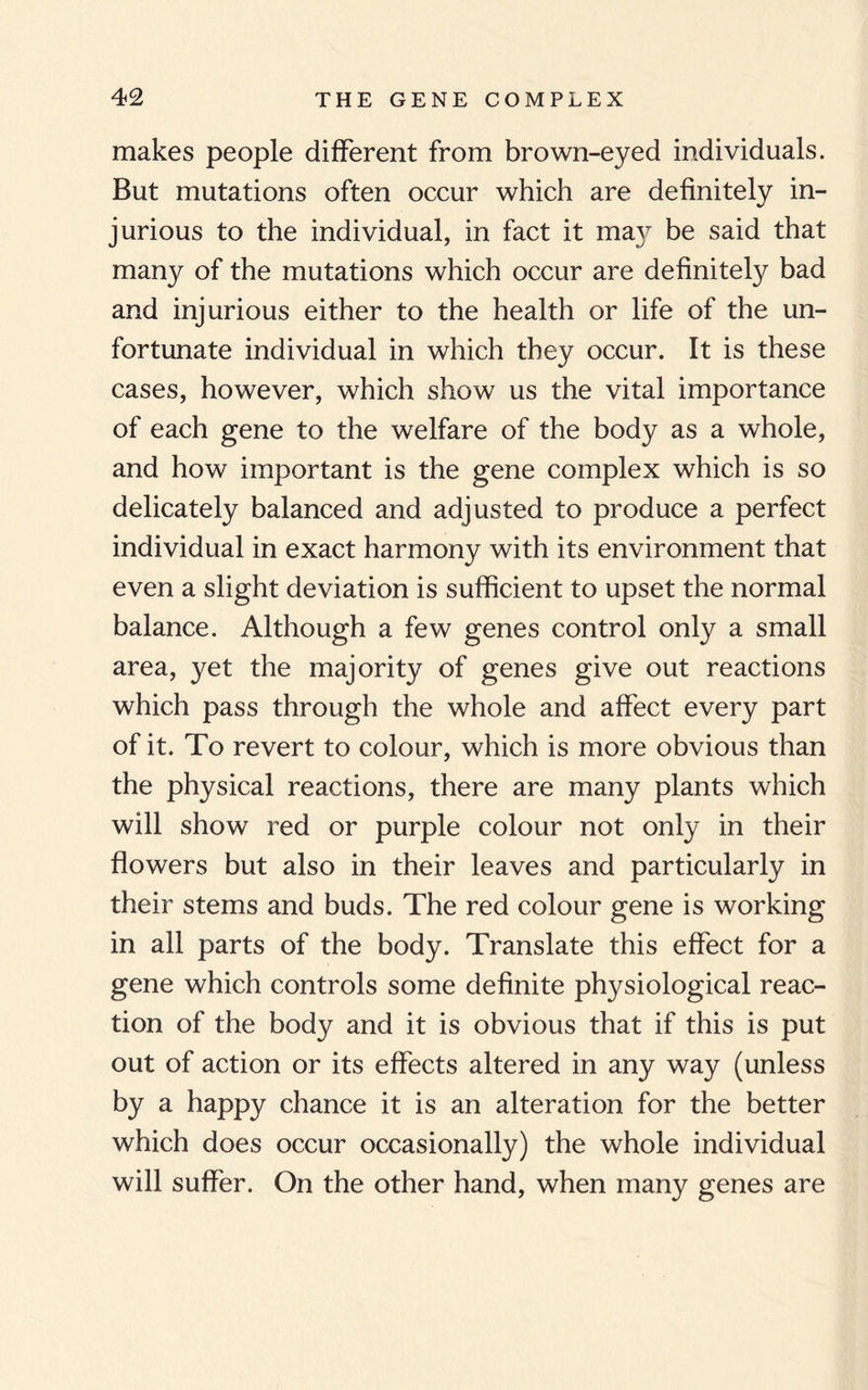 makes people different from brown-eyed individuals. But mutations often occur which are definitely in¬ jurious to the individual, in fact it ma}^ be said that many of the mutations which occur are definitely bad and injurious either to the health or life of the un¬ fortunate individual in which they occur. It is these cases, however, which show us the vital importance of each gene to the welfare of the body as a whole, and how important is the gene complex which is so delicately balanced and adjusted to produce a perfect individual in exact harmony with its environment that even a slight deviation is sufficient to upset the normal balance. Although a few genes control only a small area, yet the majority of genes give out reactions which pass through the whole and affect every part of it. To revert to colour, which is more obvious than the physical reactions, there are many plants which will show red or purple colour not only in their flowers but also in their leaves and particularly in their stems and buds. The red colour gene is working in all parts of the body. Translate this effect for a gene which controls some definite physiological reac¬ tion of the body and it is obvious that if this is put out of action or its effects altered in any way (unless by a happy chance it is an alteration for the better which does occur occasionally) the whole individual will suffer. On the other hand, when many genes are