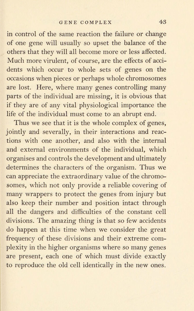 in control of the same reaction the failure or change of one gene will usually so upset the balance of the others that they will all become more or less affected. Much more virulent, of course, are the effects of acci¬ dents which occur to whole sets of genes on the occasions when pieces or perhaps whole chromosomes are lost. Here, where many genes controlling many parts of the individual are missing, it is obvious that if they are of any vital physiological importance the life of the individual must come to an abrupt end. Thus we see that it is the whole complex of genes, jointly and severally, in their interactions and reac¬ tions with one another, and also with the internal and external environments of the individual, which organises and controls the development and ultimately determines the characters of the organism. Thus we can appreciate the extraordinary value of the chromo¬ somes, which not only provide a reliable covering of many wrappers to protect the genes from injury but also keep their number and position intact through all the dangers and difficulties of the constant cell divisions. The amazing thing is that so few accidents do happen at this time when we consider the great frequency of these divisions and their extreme com¬ plexity in the higher organisms where so many genes are present, each one of which must divide exactly to reproduce the old cell identically in the new ones.