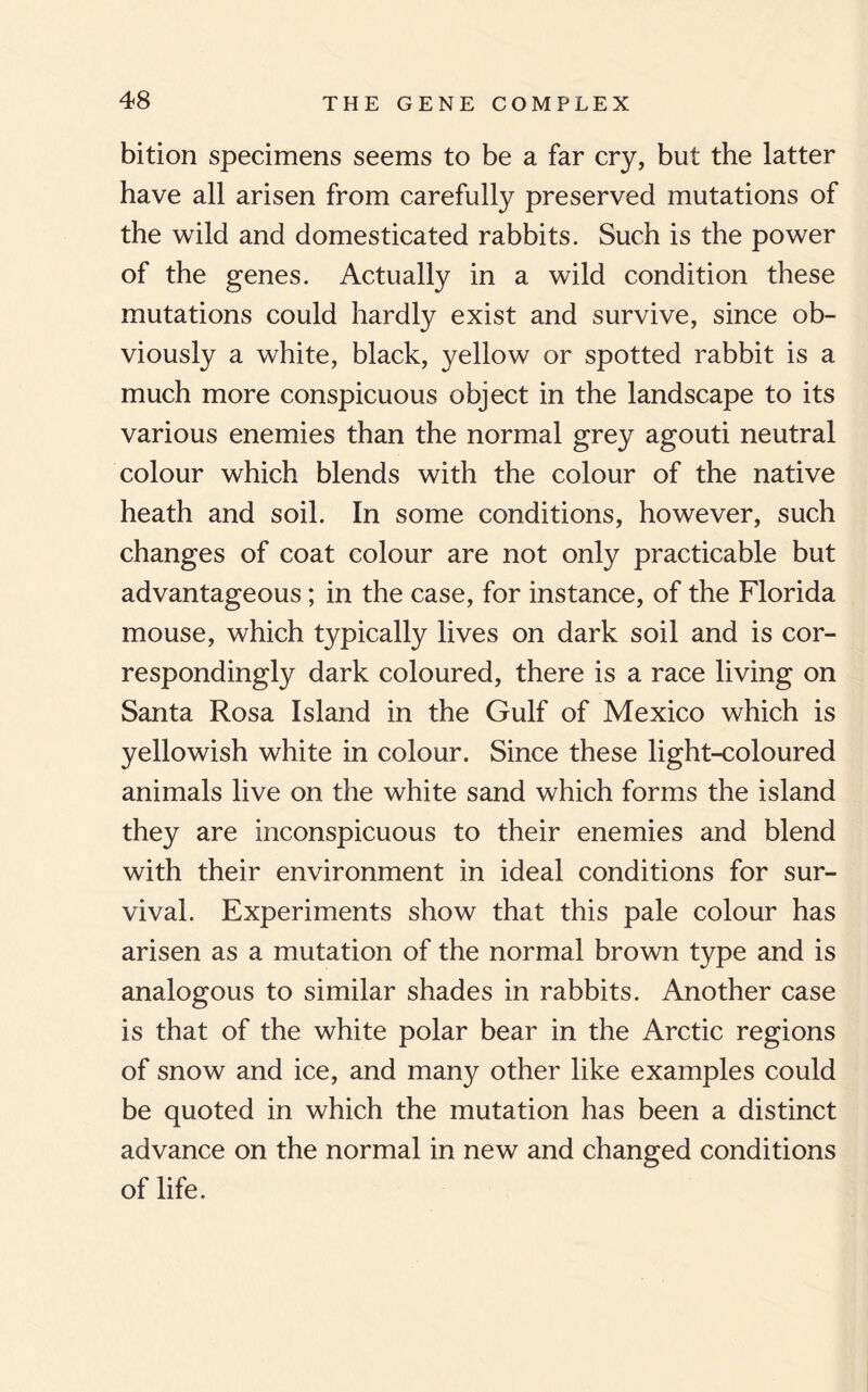 bition specimens seems to be a far cry, but the latter have all arisen from carefully preserved mutations of the wild and domesticated rabbits. Such is the power of the genes. Actually in a wild condition these mutations could hardly exist and survive, since ob¬ viously a white, black, yellow or spotted rabbit is a much more conspicuous object in the landscape to its various enemies than the normal grey agouti neutral colour which blends with the colour of the native heath and soil. In some conditions, however, such changes of coat colour are not only practicable but advantageous; in the case, for instance, of the Florida mouse, which typically lives on dark soil and is cor¬ respondingly dark coloured, there is a race living on Santa Rosa Island in the Gulf of Mexico which is yellowish white in colour. Since these light-coloured animals live on the white sand which forms the island they are inconspicuous to their enemies and blend with their environment in ideal conditions for sur¬ vival. Experiments show that this pale colour has arisen as a mutation of the normal brown type and is analogous to similar shades in rabbits. Another case is that of the white polar bear in the Arctic regions of snow and ice, and many other like examples could be quoted in which the mutation has been a distinct advance on the normal in new and changed conditions of life.