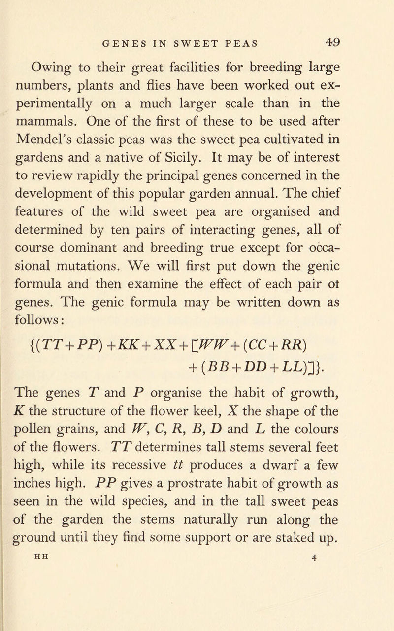 Owing to their great facilities for breeding large numbers, plants and flies have been worked out ex¬ perimentally on a much larger scale than in the mammals. One of the first of these to be used after Mendel's classic peas was the sweet pea cultivated in gardens and a native of Sicily. It may be of interest to review rapidly the principal genes concerned in the development of this popular garden annual. The chief features of the wild sweet pea are organised and determined by ten pairs of interacting genes, all of course dominant and breeding true except for occa¬ sional mutations. We will first put down the genic formula and then examine the effect of each pair ot genes. The genic formula may be written down as follows: {(TT+PP) +KK+XX + [JVJV + (CC + RR) + (BB + DD + LL)3}. The genes T and P organise the habit of growth, K the structure of the flower keel, X the shape of the pollen grains, and JV, C, R, B, D and L the colours of the flowers. TT determines tall stems several feet high, while its recessive tt produces a dwarf a few inches high. PP gives a prostrate habit of growth as seen in the wild species, and in the tall sweet peas of the garden the stems naturally run along the ground until they find some support or are staked up. HH 4