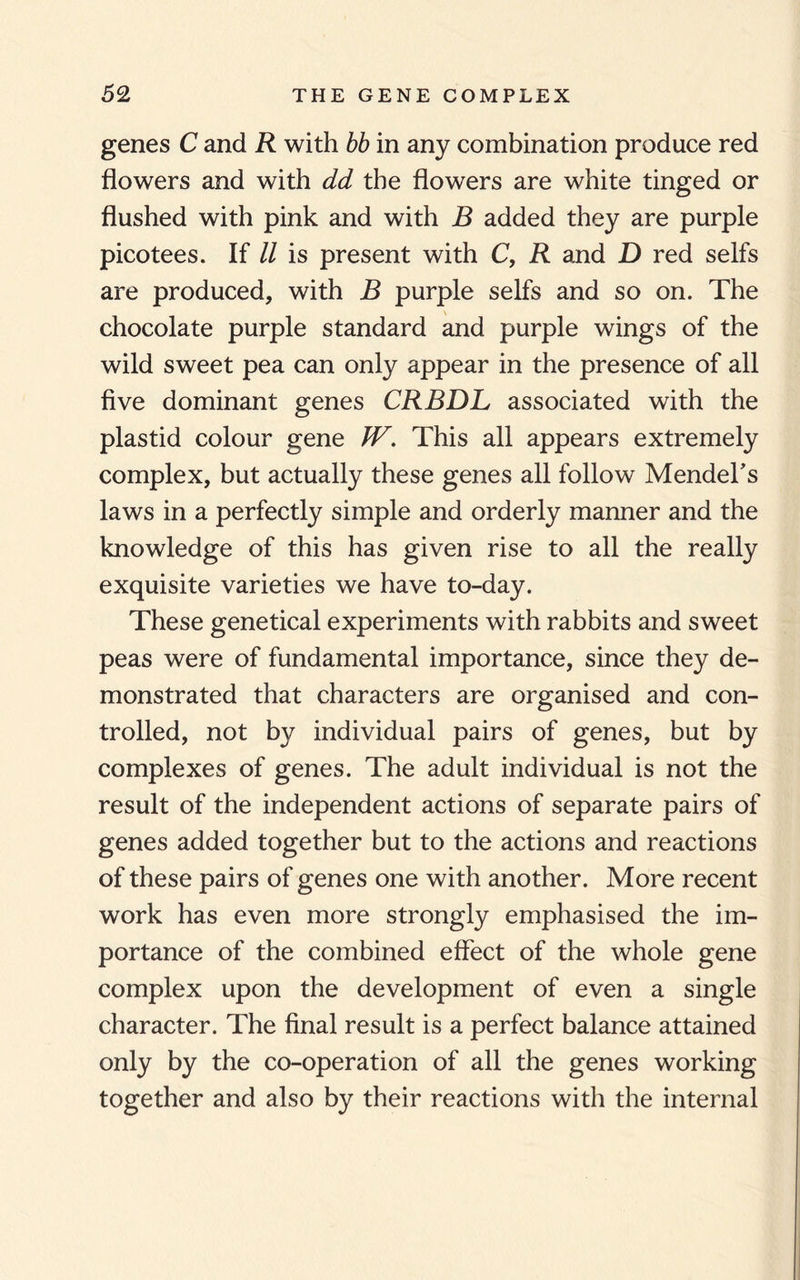 genes C and R with bb in any combination produce red flowers and with dd the flowers are white tinged or flushed with pink and with B added they are purple picotees. If ll is present with C, R and D red seifs are produced, with B purple seifs and so on. The chocolate purple standard and purple wings of the wild sweet pea can only appear in the presence of all five dominant genes CRBDL associated with the plastid colour gene W, This all appears extremely complex, but actually these genes all follow Mendel's laws in a perfectly simple and orderly manner and the knowledge of this has given rise to all the really exquisite varieties we have to-day. These genetical experiments with rabbits and sweet peas were of fundamental importance, since they de¬ monstrated that characters are organised and con¬ trolled, not by individual pairs of genes, but by complexes of genes. The adult individual is not the result of the independent actions of separate pairs of genes added together but to the actions and reactions of these pairs of genes one with another. More recent work has even more strongly emphasised the im¬ portance of the combined effect of the whole gene complex upon the development of even a single character. The final result is a perfect balance attained only by the co-operation of all the genes working together and also by their reactions with the internal