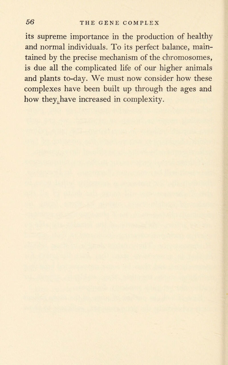 its supreme importance in the production of healthy and normal individuals. To its perfect balance, main¬ tained by the precise mechanism of the chromosomes, is due all the complicated life of our higher animals and plants to-day. We must now consider how these complexes have been built up through the ages and how they, have increased in complexity.