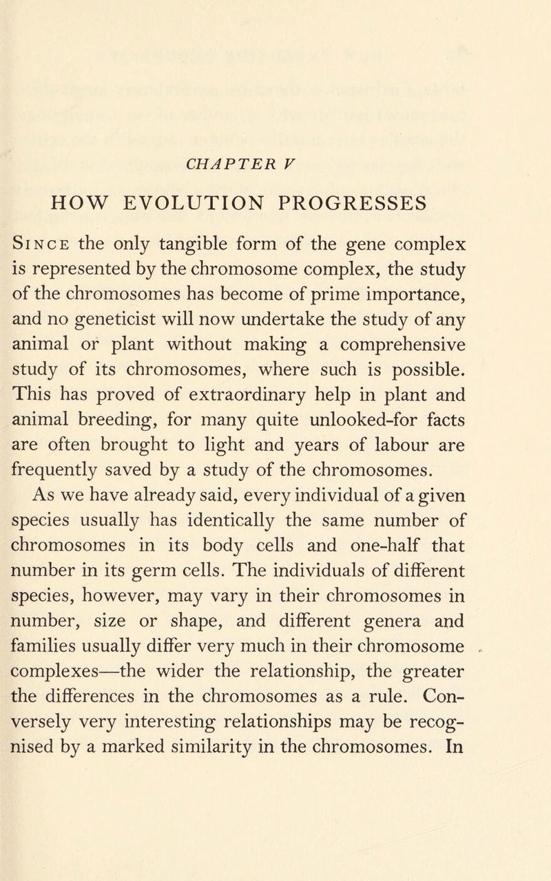 CHAPTER V HOW EVOLUTION PROGRESSES Since the only tangible form of the gene complex is represented by the chromosome complex, the study of the chromosomes has become of prime importance, and no geneticist will now undertake the study of any animal or plant without making a comprehensive study of its chromosomes, where such is possible. This has proved of extraordinary help in plant and animal breeding, for many quite unlooked-for facts are often brought to light and years of labour are frequently saved by a study of the chromosomes. As we have already said, every individual of a given species usually has identically the same number of chromosomes in its body cells and one-half that number in its germ cells. The individuals of different species, however, may vary in their chromosomes in number, size or shape, and different genera and families usually differ very much in their chromosome complexes—the wider the relationship, the greater the differences in the chromosomes as a rule. Con¬ versely very interesting relationships may be recog¬ nised by a marked similarity in the chromosomes. In
