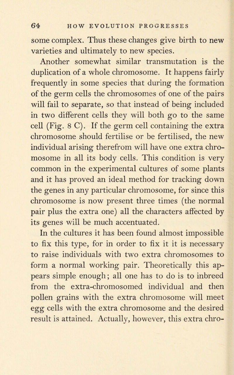 some complex. Thus these changes give birth to new varieties and ultimately to new species. Another somewhat similar transmutation is the duplication of a whole chromosome. It happens fairly frequently in some species that during the formation of the germ cells the chromosomes of one of the pairs will fail to separate, so that instead of being included in two different cells they will both go to the same cell (Fig. 8 C). If the germ cell containing the extra chromosome should fertilise or be fertilised, the new individual arising therefrom will have one extra chro¬ mosome in all its body cells. This condition is very common in the experimental cultures of some plants and it has proved an ideal method for tracking down the genes in any particular chromosome, for since this chromosome is now present three times (the normal pair plus the extra one) all the characters affected by its genes will be much accentuated. In the cultures it has been found almost impossible to fix this type, for in order to fix it it is necessary to raise individuals with two extra chromosomes to form a normal working pair. Theoretically this ap¬ pears simple enough; all one has to do is to inbreed from the extra-chromosomed individual and then pollen grains with the extra chromosome will meet egg cells with the extra chromosome and the desired result is attained. Actually, however, this extra chro-