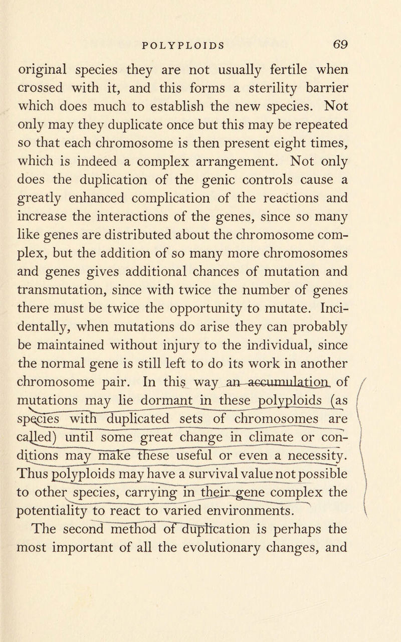 original species they are not usually fertile when crossed with it, and this forms a sterility barrier which does much to establish the new species. Not only may they duplicate once but this may be repeated so that each chromosome is then present eight times, which is indeed a complex arrangement. Not only does the duplication of the genic controls cause a greatly enhanced complication of the reactions and increase the interactions of the genes, since so many like genes are distributed about the chromosome com¬ plex, but the addition of so many more chromosomes and genes gives additional chances of mutation and transmutation, since with twice the number of genes there must be twice the opportunity to mutate. Inci¬ dentally, when mutations do arise they can probably be maintained without injury to the individual, since the normal gene is still left to do its work in another chromosome pair. In this way am-accumulatipri, of mutations may lie dormant in these polyploids (as spegies witE~Tuplicated sets of chromosomes are cabled) until some great change in climate or con¬ ditions may make~~these useful or even a necessity. Thus polyploids may have a survival value not possible to other species, carrying in thein-gene complex the potentiality to react to varied environments. The second method of duplication is perhaps the most important of all the evolutionary changes, and